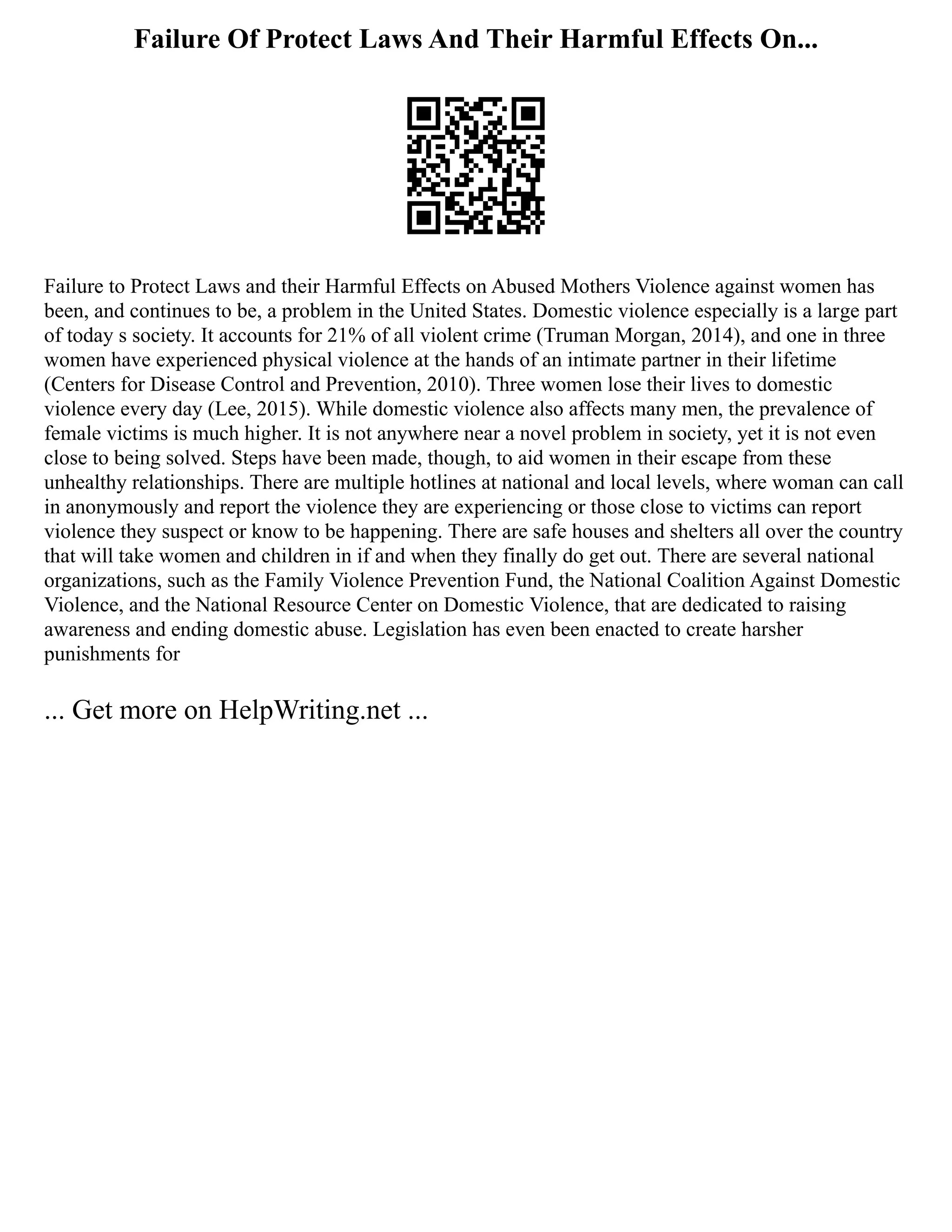 Failure Of Protect Laws And Their Harmful Effects On...
Failure to Protect Laws and their Harmful Effects on Abused Mothers Violence against women has
been, and continues to be, a problem in the United States. Domestic violence especially is a large part
of today s society. It accounts for 21% of all violent crime (Truman Morgan, 2014), and one in three
women have experienced physical violence at the hands of an intimate partner in their lifetime
(Centers for Disease Control and Prevention, 2010). Three women lose their lives to domestic
violence every day (Lee, 2015). While domestic violence also affects many men, the prevalence of
female victims is much higher. It is not anywhere near a novel problem in society, yet it is not even
close to being solved. Steps have been made, though, to aid women in their escape from these
unhealthy relationships. There are multiple hotlines at national and local levels, where woman can call
in anonymously and report the violence they are experiencing or those close to victims can report
violence they suspect or know to be happening. There are safe houses and shelters all over the country
that will take women and children in if and when they finally do get out. There are several national
organizations, such as the Family Violence Prevention Fund, the National Coalition Against Domestic
Violence, and the National Resource Center on Domestic Violence, that are dedicated to raising
awareness and ending domestic abuse. Legislation has even been enacted to create harsher
punishments for
... Get more on HelpWriting.net ...
 