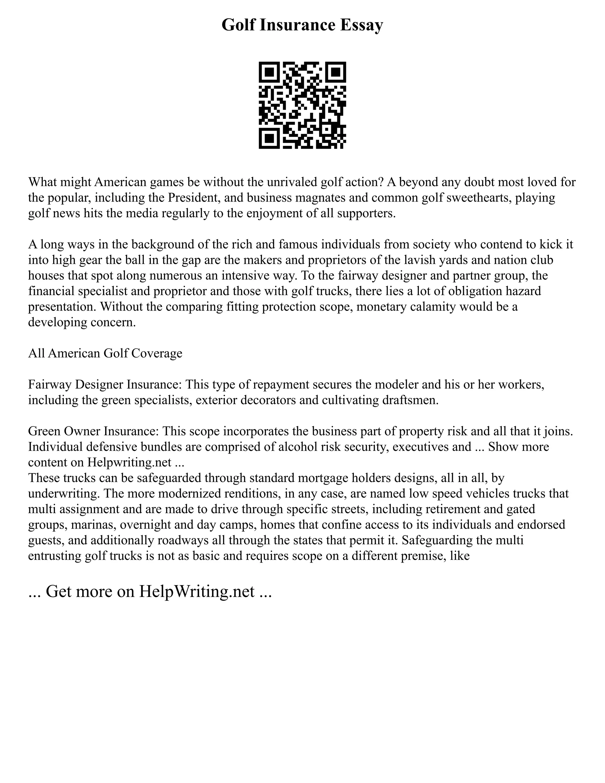 Golf Insurance Essay
What might American games be without the unrivaled golf action? A beyond any doubt most loved for
the popular, including the President, and business magnates and common golf sweethearts, playing
golf news hits the media regularly to the enjoyment of all supporters.
A long ways in the background of the rich and famous individuals from society who contend to kick it
into high gear the ball in the gap are the makers and proprietors of the lavish yards and nation club
houses that spot along numerous an intensive way. To the fairway designer and partner group, the
financial specialist and proprietor and those with golf trucks, there lies a lot of obligation hazard
presentation. Without the comparing fitting protection scope, monetary calamity would be a
developing concern.
All American Golf Coverage
Fairway Designer Insurance: This type of repayment secures the modeler and his or her workers,
including the green specialists, exterior decorators and cultivating draftsmen.
Green Owner Insurance: This scope incorporates the business part of property risk and all that it joins.
Individual defensive bundles are comprised of alcohol risk security, executives and ... Show more
content on Helpwriting.net ...
These trucks can be safeguarded through standard mortgage holders designs, all in all, by
underwriting. The more modernized renditions, in any case, are named low speed vehicles trucks that
multi assignment and are made to drive through specific streets, including retirement and gated
groups, marinas, overnight and day camps, homes that confine access to its individuals and endorsed
guests, and additionally roadways all through the states that permit it. Safeguarding the multi
entrusting golf trucks is not as basic and requires scope on a different premise, like
... Get more on HelpWriting.net ...
 