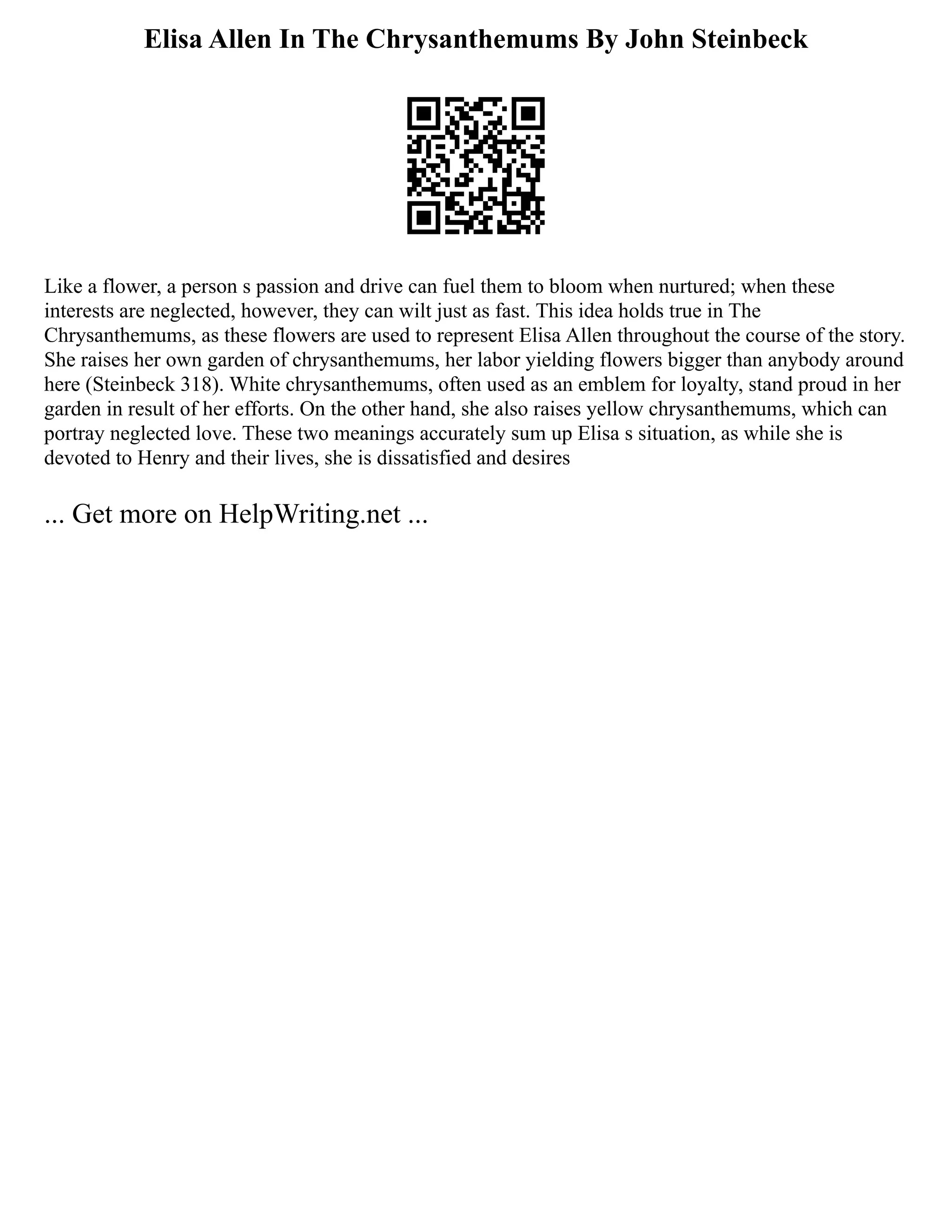 Elisa Allen In The Chrysanthemums By John Steinbeck
Like a flower, a person s passion and drive can fuel them to bloom when nurtured; when these
interests are neglected, however, they can wilt just as fast. This idea holds true in The
Chrysanthemums, as these flowers are used to represent Elisa Allen throughout the course of the story.
She raises her own garden of chrysanthemums, her labor yielding flowers bigger than anybody around
here (Steinbeck 318). White chrysanthemums, often used as an emblem for loyalty, stand proud in her
garden in result of her efforts. On the other hand, she also raises yellow chrysanthemums, which can
portray neglected love. These two meanings accurately sum up Elisa s situation, as while she is
devoted to Henry and their lives, she is dissatisfied and desires
... Get more on HelpWriting.net ...
 