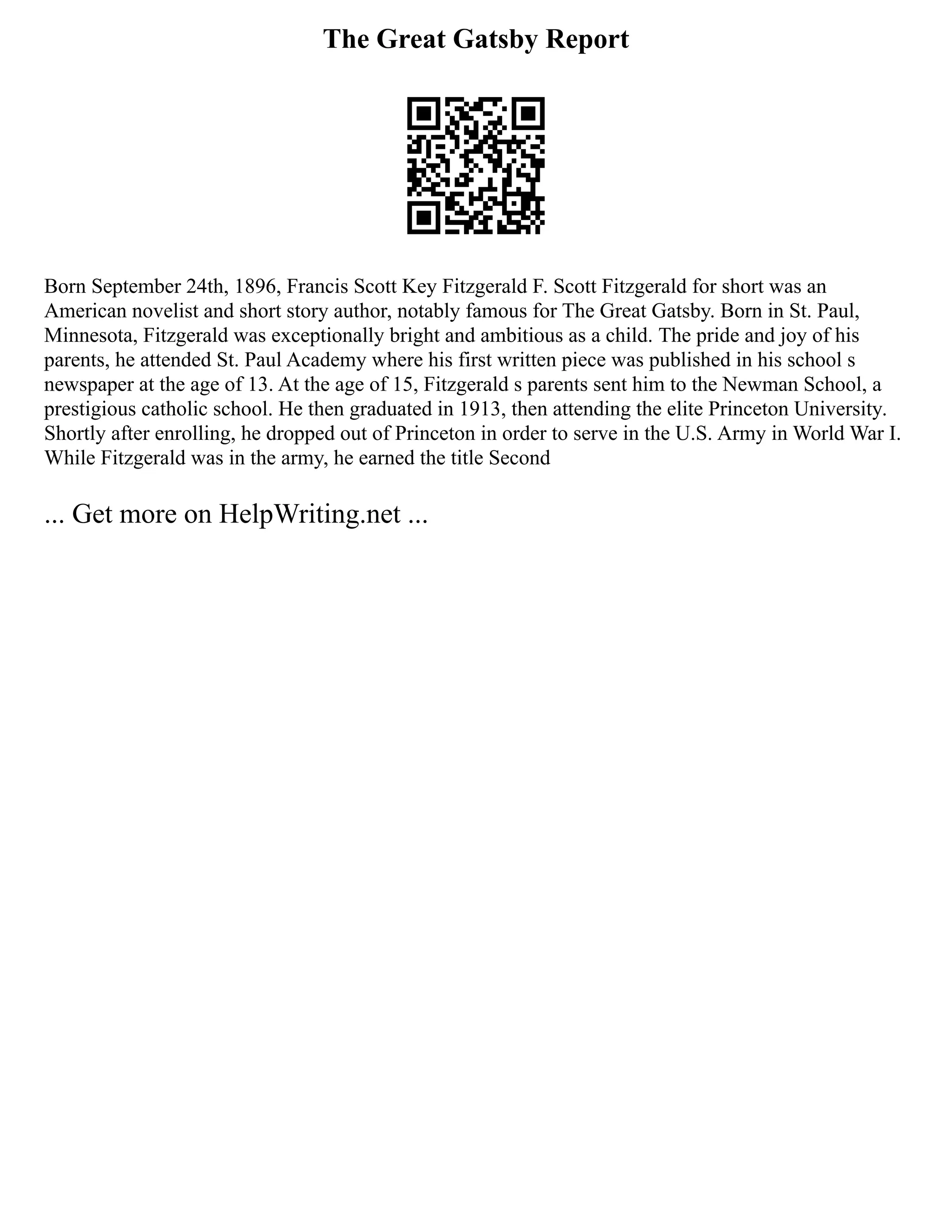The Great Gatsby Report
Born September 24th, 1896, Francis Scott Key Fitzgerald F. Scott Fitzgerald for short was an
American novelist and short story author, notably famous for The Great Gatsby. Born in St. Paul,
Minnesota, Fitzgerald was exceptionally bright and ambitious as a child. The pride and joy of his
parents, he attended St. Paul Academy where his first written piece was published in his school s
newspaper at the age of 13. At the age of 15, Fitzgerald s parents sent him to the Newman School, a
prestigious catholic school. He then graduated in 1913, then attending the elite Princeton University.
Shortly after enrolling, he dropped out of Princeton in order to serve in the U.S. Army in World War I.
While Fitzgerald was in the army, he earned the title Second
... Get more on HelpWriting.net ...
 