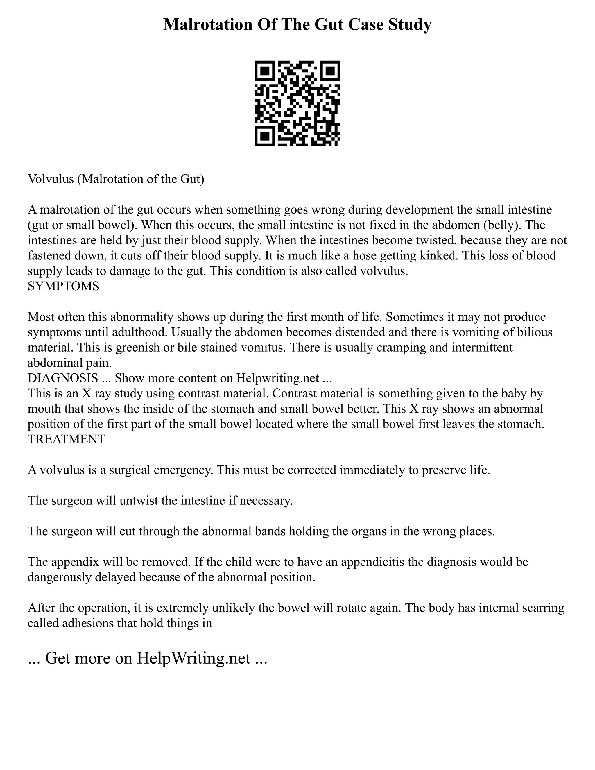 Malrotation Of The Gut Case Study
Volvulus (Malrotation of the Gut)
A malrotation of the gut occurs when something goes wrong during development the small intestine
(gut or small bowel). When this occurs, the small intestine is not fixed in the abdomen (belly). The
intestines are held by just their blood supply. When the intestines become twisted, because they are not
fastened down, it cuts off their blood supply. It is much like a hose getting kinked. This loss of blood
supply leads to damage to the gut. This condition is also called volvulus.
SYMPTOMS
Most often this abnormality shows up during the first month of life. Sometimes it may not produce
symptoms until adulthood. Usually the abdomen becomes distended and there is vomiting of bilious
material. This is greenish or bile stained vomitus. There is usually cramping and intermittent
abdominal pain.
DIAGNOSIS ... Show more content on Helpwriting.net ...
This is an X ray study using contrast material. Contrast material is something given to the baby by
mouth that shows the inside of the stomach and small bowel better. This X ray shows an abnormal
position of the first part of the small bowel located where the small bowel first leaves the stomach.
TREATMENT
A volvulus is a surgical emergency. This must be corrected immediately to preserve life.
The surgeon will untwist the intestine if necessary.
The surgeon will cut through the abnormal bands holding the organs in the wrong places.
The appendix will be removed. If the child were to have an appendicitis the diagnosis would be
dangerously delayed because of the abnormal position.
After the operation, it is extremely unlikely the bowel will rotate again. The body has internal scarring
called adhesions that hold things in
... Get more on HelpWriting.net ...
 