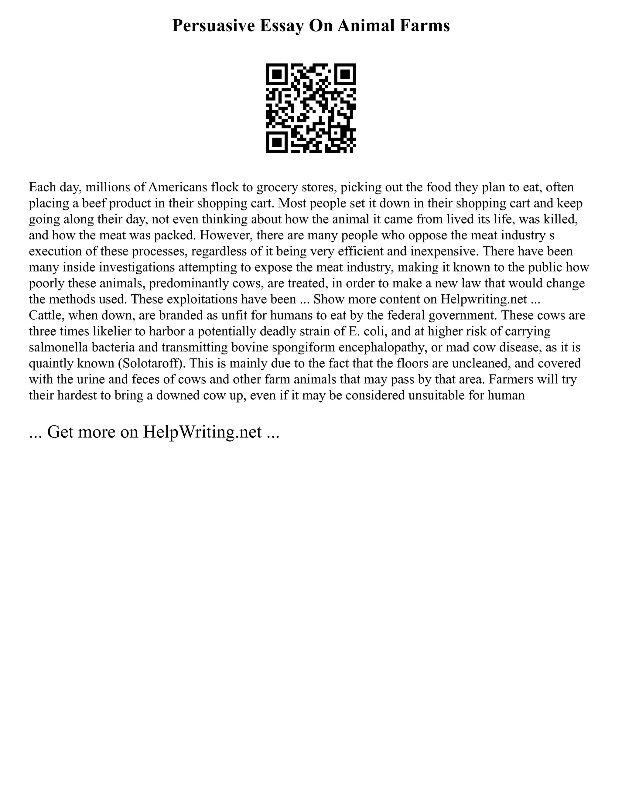 Persuasive Essay On Animal Farms
Each day, millions of Americans flock to grocery stores, picking out the food they plan to eat, often
placing a beef product in their shopping cart. Most people set it down in their shopping cart and keep
going along their day, not even thinking about how the animal it came from lived its life, was killed,
and how the meat was packed. However, there are many people who oppose the meat industry s
execution of these processes, regardless of it being very efficient and inexpensive. There have been
many inside investigations attempting to expose the meat industry, making it known to the public how
poorly these animals, predominantly cows, are treated, in order to make a new law that would change
the methods used. These exploitations have been ... Show more content on Helpwriting.net ...
Cattle, when down, are branded as unfit for humans to eat by the federal government. These cows are
three times likelier to harbor a potentially deadly strain of E. coli, and at higher risk of carrying
salmonella bacteria and transmitting bovine spongiform encephalopathy, or mad cow disease, as it is
quaintly known (Solotaroff). This is mainly due to the fact that the floors are uncleaned, and covered
with the urine and feces of cows and other farm animals that may pass by that area. Farmers will try
their hardest to bring a downed cow up, even if it may be considered unsuitable for human
... Get more on HelpWriting.net ...
 