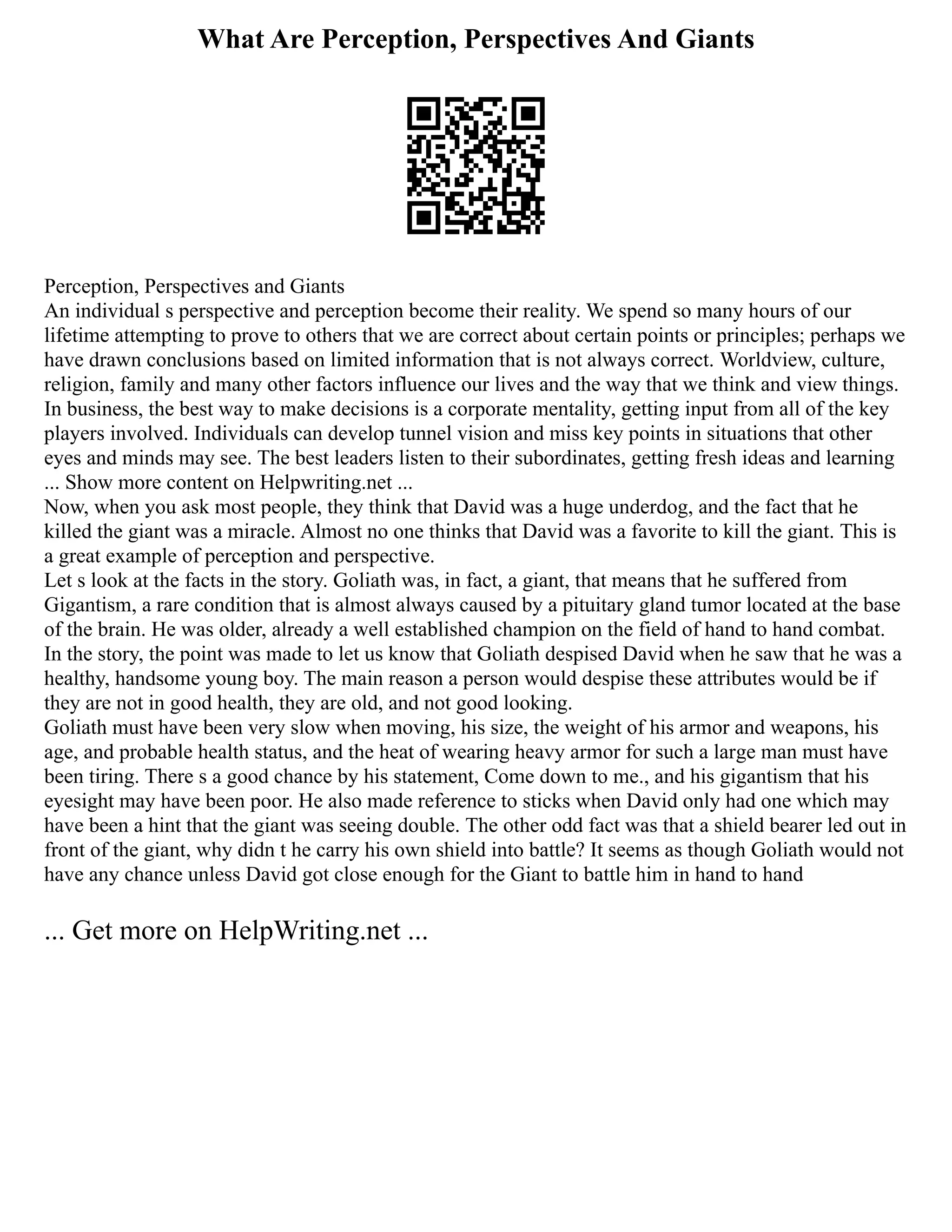 What Are Perception, Perspectives And Giants
Perception, Perspectives and Giants
An individual s perspective and perception become their reality. We spend so many hours of our
lifetime attempting to prove to others that we are correct about certain points or principles; perhaps we
have drawn conclusions based on limited information that is not always correct. Worldview, culture,
religion, family and many other factors influence our lives and the way that we think and view things.
In business, the best way to make decisions is a corporate mentality, getting input from all of the key
players involved. Individuals can develop tunnel vision and miss key points in situations that other
eyes and minds may see. The best leaders listen to their subordinates, getting fresh ideas and learning
... Show more content on Helpwriting.net ...
Now, when you ask most people, they think that David was a huge underdog, and the fact that he
killed the giant was a miracle. Almost no one thinks that David was a favorite to kill the giant. This is
a great example of perception and perspective.
Let s look at the facts in the story. Goliath was, in fact, a giant, that means that he suffered from
Gigantism, a rare condition that is almost always caused by a pituitary gland tumor located at the base
of the brain. He was older, already a well established champion on the field of hand to hand combat.
In the story, the point was made to let us know that Goliath despised David when he saw that he was a
healthy, handsome young boy. The main reason a person would despise these attributes would be if
they are not in good health, they are old, and not good looking.
Goliath must have been very slow when moving, his size, the weight of his armor and weapons, his
age, and probable health status, and the heat of wearing heavy armor for such a large man must have
been tiring. There s a good chance by his statement, Come down to me., and his gigantism that his
eyesight may have been poor. He also made reference to sticks when David only had one which may
have been a hint that the giant was seeing double. The other odd fact was that a shield bearer led out in
front of the giant, why didn t he carry his own shield into battle? It seems as though Goliath would not
have any chance unless David got close enough for the Giant to battle him in hand to hand
... Get more on HelpWriting.net ...
 