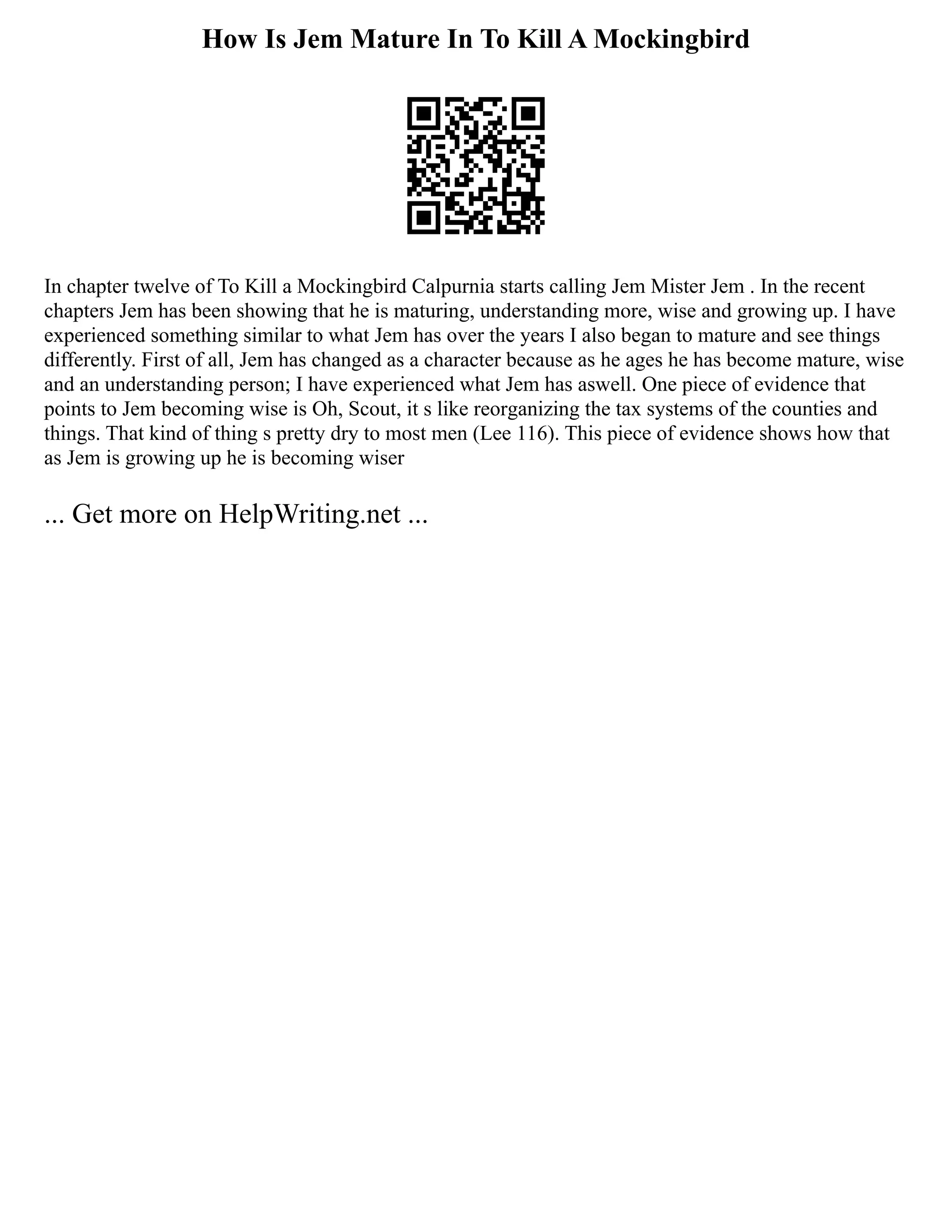 How Is Jem Mature In To Kill A Mockingbird
In chapter twelve of To Kill a Mockingbird Calpurnia starts calling Jem Mister Jem . In the recent
chapters Jem has been showing that he is maturing, understanding more, wise and growing up. I have
experienced something similar to what Jem has over the years I also began to mature and see things
differently. First of all, Jem has changed as a character because as he ages he has become mature, wise
and an understanding person; I have experienced what Jem has aswell. One piece of evidence that
points to Jem becoming wise is Oh, Scout, it s like reorganizing the tax systems of the counties and
things. That kind of thing s pretty dry to most men (Lee 116). This piece of evidence shows how that
as Jem is growing up he is becoming wiser
... Get more on HelpWriting.net ...
 