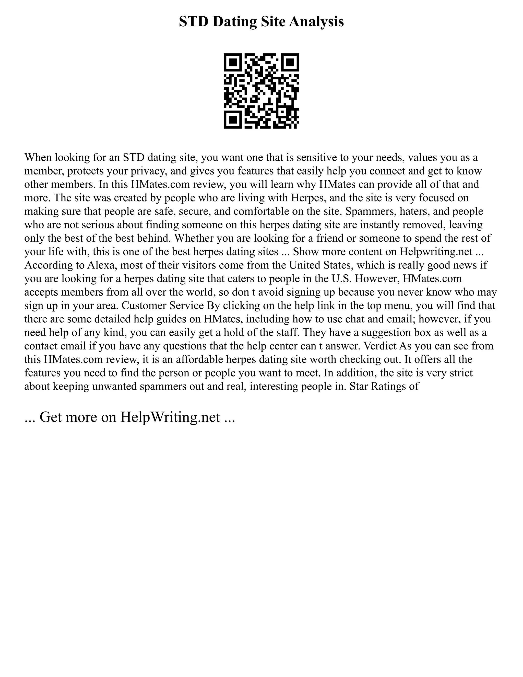 STD Dating Site Analysis
When looking for an STD dating site, you want one that is sensitive to your needs, values you as a
member, protects your privacy, and gives you features that easily help you connect and get to know
other members. In this HMates.com review, you will learn why HMates can provide all of that and
more. The site was created by people who are living with Herpes, and the site is very focused on
making sure that people are safe, secure, and comfortable on the site. Spammers, haters, and people
who are not serious about finding someone on this herpes dating site are instantly removed, leaving
only the best of the best behind. Whether you are looking for a friend or someone to spend the rest of
your life with, this is one of the best herpes dating sites ... Show more content on Helpwriting.net ...
According to Alexa, most of their visitors come from the United States, which is really good news if
you are looking for a herpes dating site that caters to people in the U.S. However, HMates.com
accepts members from all over the world, so don t avoid signing up because you never know who may
sign up in your area. Customer Service By clicking on the help link in the top menu, you will find that
there are some detailed help guides on HMates, including how to use chat and email; however, if you
need help of any kind, you can easily get a hold of the staff. They have a suggestion box as well as a
contact email if you have any questions that the help center can t answer. Verdict As you can see from
this HMates.com review, it is an affordable herpes dating site worth checking out. It offers all the
features you need to find the person or people you want to meet. In addition, the site is very strict
about keeping unwanted spammers out and real, interesting people in. Star Ratings of
... Get more on HelpWriting.net ...
 