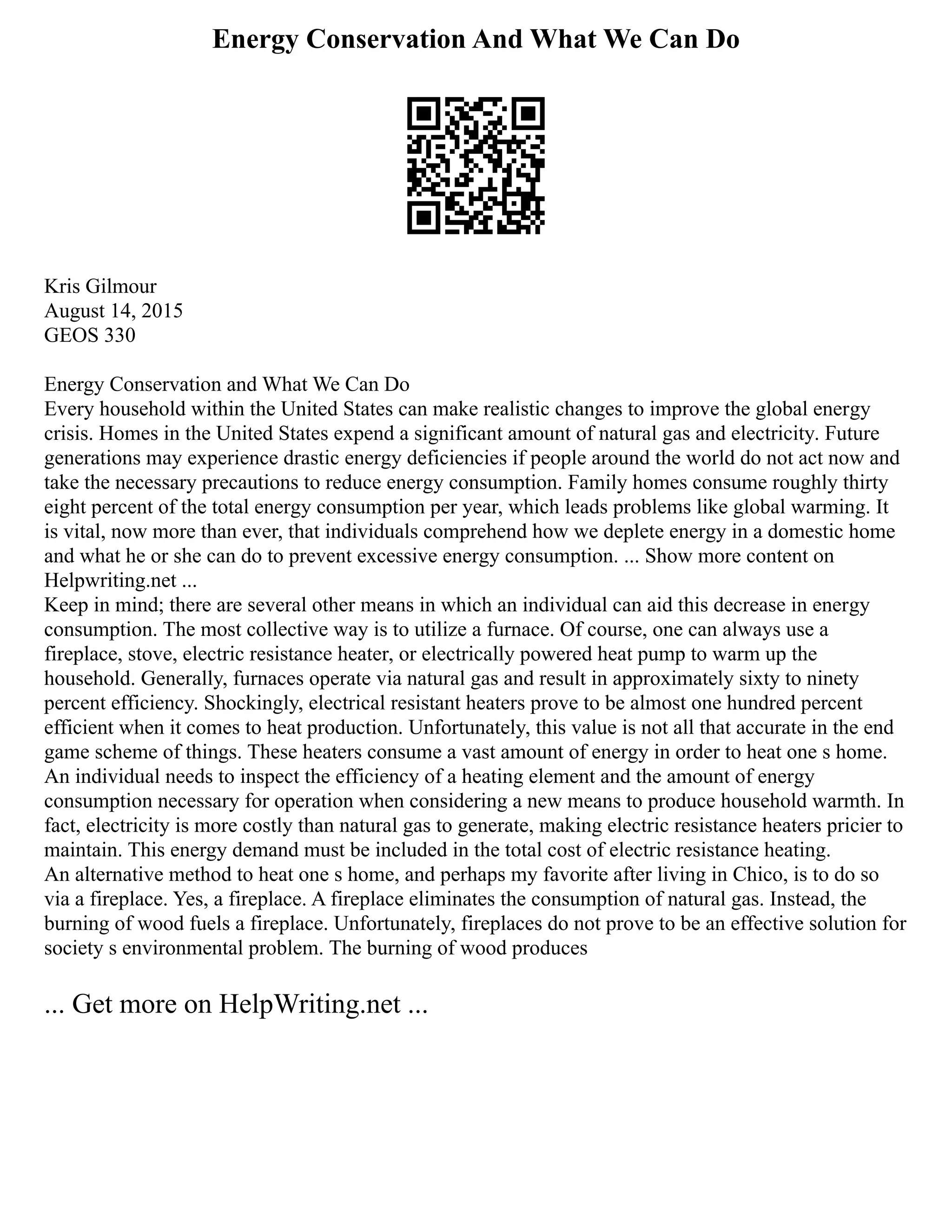 Energy Conservation And What We Can Do
Kris Gilmour
August 14, 2015
GEOS 330
Energy Conservation and What We Can Do
Every household within the United States can make realistic changes to improve the global energy
crisis. Homes in the United States expend a significant amount of natural gas and electricity. Future
generations may experience drastic energy deficiencies if people around the world do not act now and
take the necessary precautions to reduce energy consumption. Family homes consume roughly thirty
eight percent of the total energy consumption per year, which leads problems like global warming. It
is vital, now more than ever, that individuals comprehend how we deplete energy in a domestic home
and what he or she can do to prevent excessive energy consumption. ... Show more content on
Helpwriting.net ...
Keep in mind; there are several other means in which an individual can aid this decrease in energy
consumption. The most collective way is to utilize a furnace. Of course, one can always use a
fireplace, stove, electric resistance heater, or electrically powered heat pump to warm up the
household. Generally, furnaces operate via natural gas and result in approximately sixty to ninety
percent efficiency. Shockingly, electrical resistant heaters prove to be almost one hundred percent
efficient when it comes to heat production. Unfortunately, this value is not all that accurate in the end
game scheme of things. These heaters consume a vast amount of energy in order to heat one s home.
An individual needs to inspect the efficiency of a heating element and the amount of energy
consumption necessary for operation when considering a new means to produce household warmth. In
fact, electricity is more costly than natural gas to generate, making electric resistance heaters pricier to
maintain. This energy demand must be included in the total cost of electric resistance heating.
An alternative method to heat one s home, and perhaps my favorite after living in Chico, is to do so
via a fireplace. Yes, a fireplace. A fireplace eliminates the consumption of natural gas. Instead, the
burning of wood fuels a fireplace. Unfortunately, fireplaces do not prove to be an effective solution for
society s environmental problem. The burning of wood produces
... Get more on HelpWriting.net ...
 
