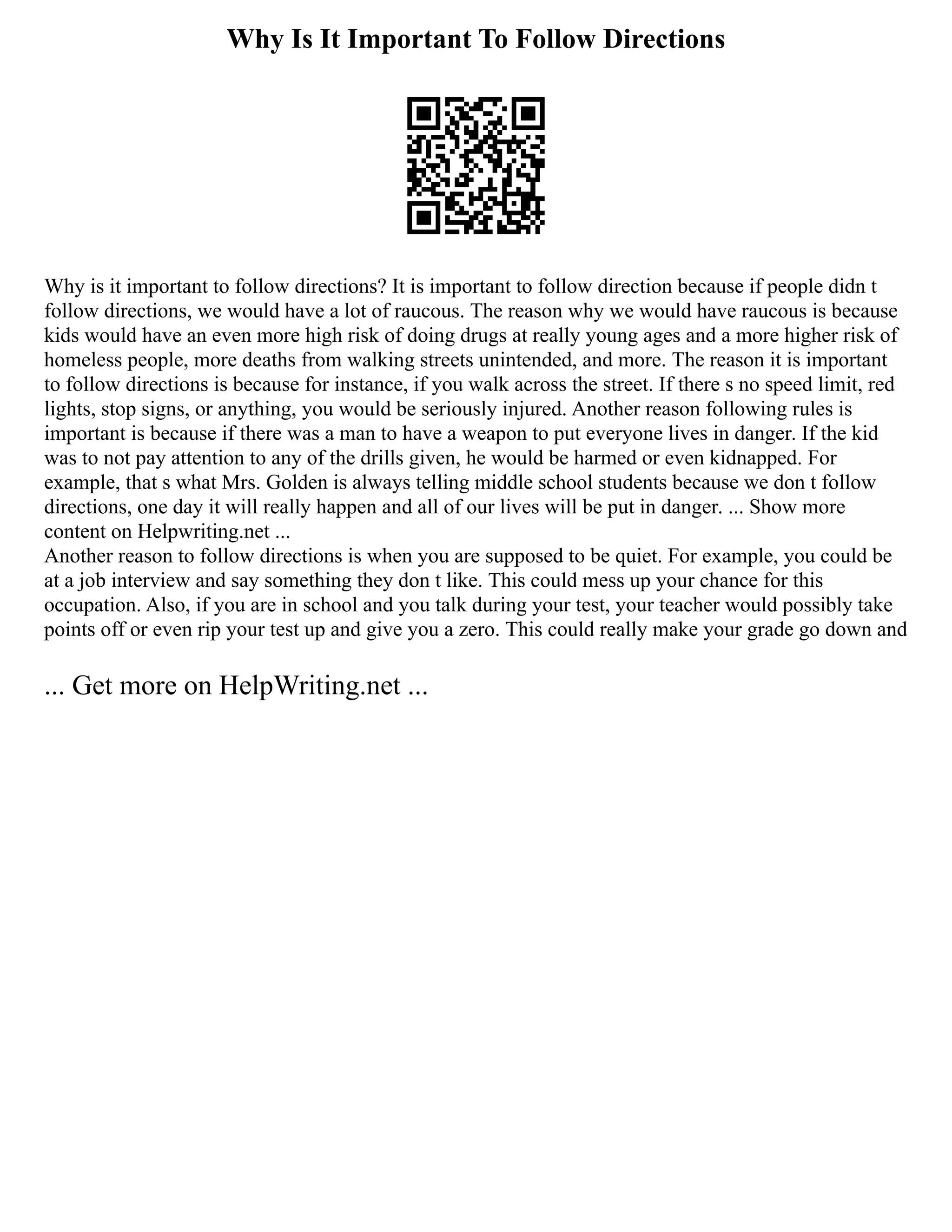 Why Is It Important To Follow Directions
Why is it important to follow directions? It is important to follow direction because if people didn t
follow directions, we would have a lot of raucous. The reason why we would have raucous is because
kids would have an even more high risk of doing drugs at really young ages and a more higher risk of
homeless people, more deaths from walking streets unintended, and more. The reason it is important
to follow directions is because for instance, if you walk across the street. If there s no speed limit, red
lights, stop signs, or anything, you would be seriously injured. Another reason following rules is
important is because if there was a man to have a weapon to put everyone lives in danger. If the kid
was to not pay attention to any of the drills given, he would be harmed or even kidnapped. For
example, that s what Mrs. Golden is always telling middle school students because we don t follow
directions, one day it will really happen and all of our lives will be put in danger. ... Show more
content on Helpwriting.net ...
Another reason to follow directions is when you are supposed to be quiet. For example, you could be
at a job interview and say something they don t like. This could mess up your chance for this
occupation. Also, if you are in school and you talk during your test, your teacher would possibly take
points off or even rip your test up and give you a zero. This could really make your grade go down and
... Get more on HelpWriting.net ...
 