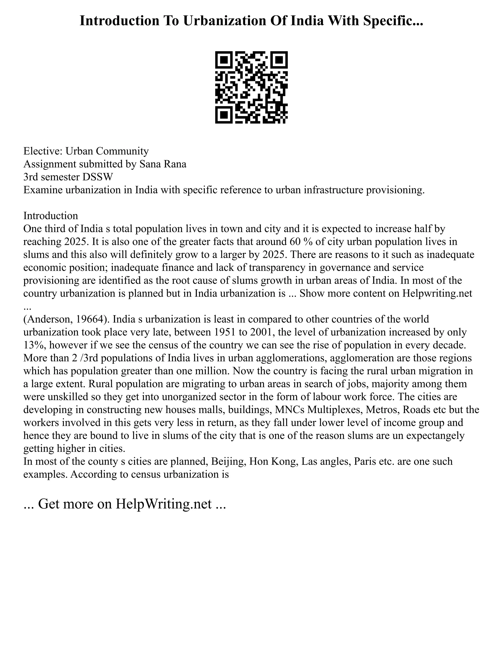 Introduction To Urbanization Of India With Specific...
Elective: Urban Community
Assignment submitted by Sana Rana
3rd semester DSSW
Examine urbanization in India with specific reference to urban infrastructure provisioning.
Introduction
One third of India s total population lives in town and city and it is expected to increase half by
reaching 2025. It is also one of the greater facts that around 60 % of city urban population lives in
slums and this also will definitely grow to a larger by 2025. There are reasons to it such as inadequate
economic position; inadequate finance and lack of transparency in governance and service
provisioning are identified as the root cause of slums growth in urban areas of India. In most of the
country urbanization is planned but in India urbanization is ... Show more content on Helpwriting.net
...
(Anderson, 19664). India s urbanization is least in compared to other countries of the world
urbanization took place very late, between 1951 to 2001, the level of urbanization increased by only
13%, however if we see the census of the country we can see the rise of population in every decade.
More than 2 /3rd populations of India lives in urban agglomerations, agglomeration are those regions
which has population greater than one million. Now the country is facing the rural urban migration in
a large extent. Rural population are migrating to urban areas in search of jobs, majority among them
were unskilled so they get into unorganized sector in the form of labour work force. The cities are
developing in constructing new houses malls, buildings, MNCs Multiplexes, Metros, Roads etc but the
workers involved in this gets very less in return, as they fall under lower level of income group and
hence they are bound to live in slums of the city that is one of the reason slums are un expectangely
getting higher in cities.
In most of the county s cities are planned, Beijing, Hon Kong, Las angles, Paris etc. are one such
examples. According to census urbanization is
... Get more on HelpWriting.net ...
 