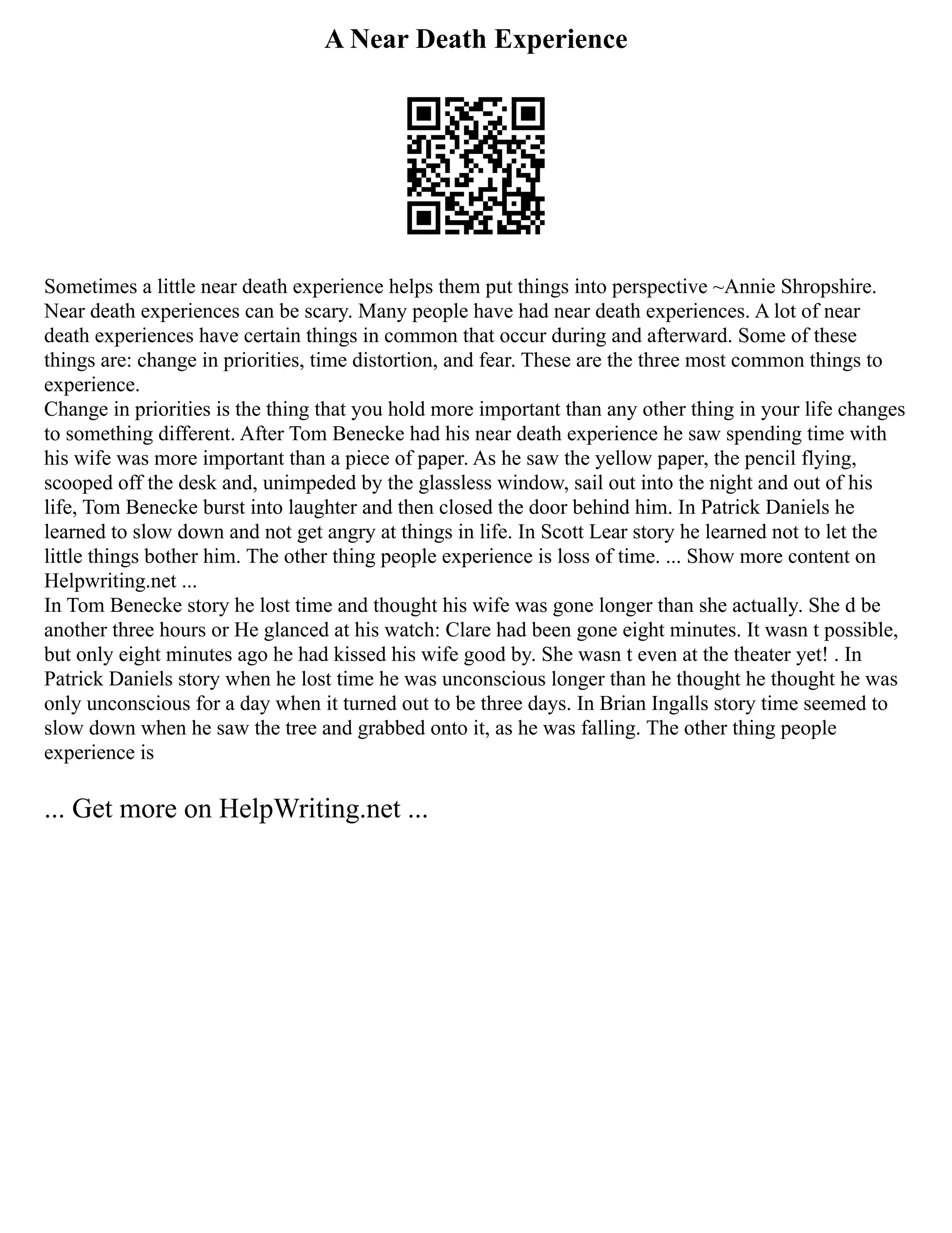 A Near Death Experience
Sometimes a little near death experience helps them put things into perspective ~Annie Shropshire.
Near death experiences can be scary. Many people have had near death experiences. A lot of near
death experiences have certain things in common that occur during and afterward. Some of these
things are: change in priorities, time distortion, and fear. These are the three most common things to
experience.
Change in priorities is the thing that you hold more important than any other thing in your life changes
to something different. After Tom Benecke had his near death experience he saw spending time with
his wife was more important than a piece of paper. As he saw the yellow paper, the pencil flying,
scooped off the desk and, unimpeded by the glassless window, sail out into the night and out of his
life, Tom Benecke burst into laughter and then closed the door behind him. In Patrick Daniels he
learned to slow down and not get angry at things in life. In Scott Lear story he learned not to let the
little things bother him. The other thing people experience is loss of time. ... Show more content on
Helpwriting.net ...
In Tom Benecke story he lost time and thought his wife was gone longer than she actually. She d be
another three hours or He glanced at his watch: Clare had been gone eight minutes. It wasn t possible,
but only eight minutes ago he had kissed his wife good by. She wasn t even at the theater yet! . In
Patrick Daniels story when he lost time he was unconscious longer than he thought he thought he was
only unconscious for a day when it turned out to be three days. In Brian Ingalls story time seemed to
slow down when he saw the tree and grabbed onto it, as he was falling. The other thing people
experience is
... Get more on HelpWriting.net ...
 