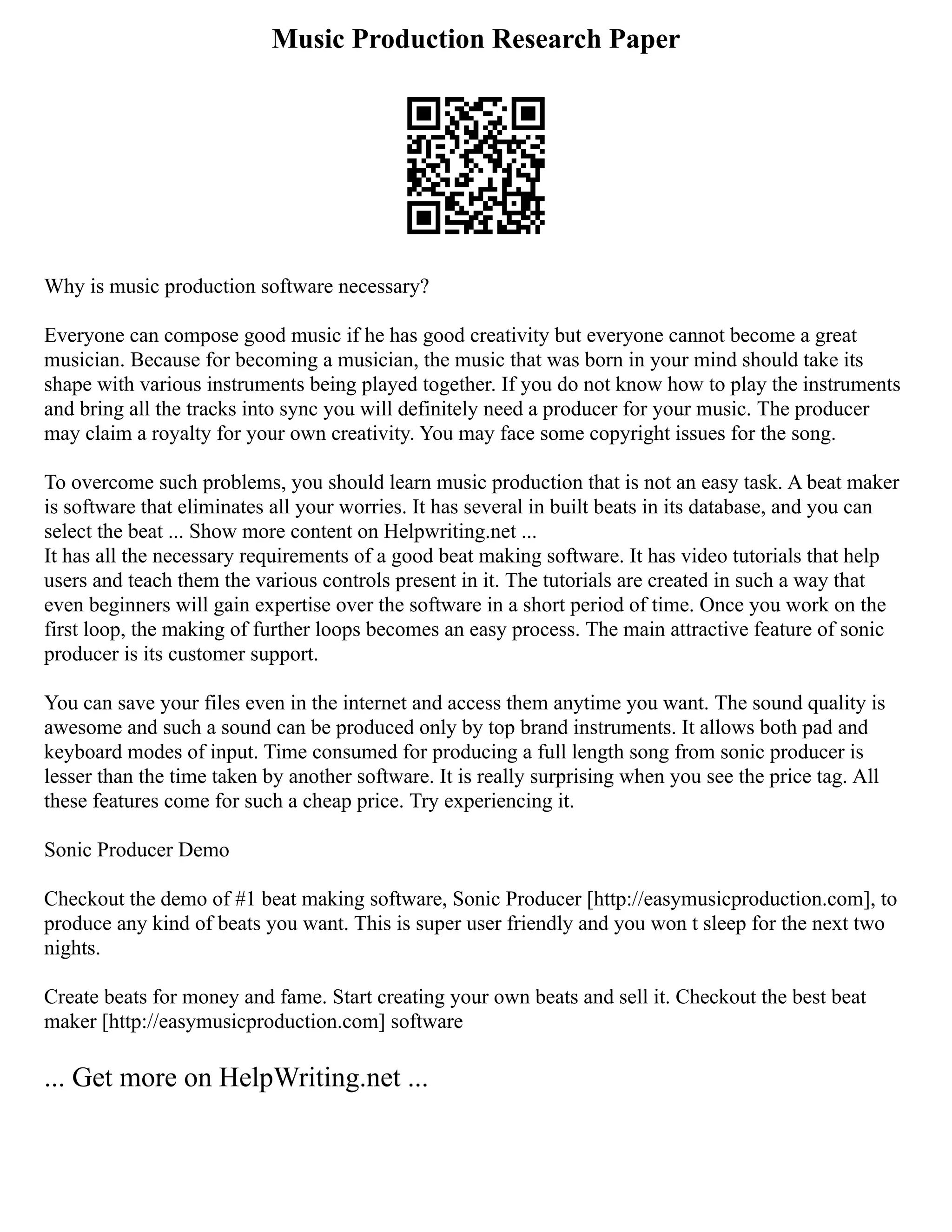 Music Production Research Paper
Why is music production software necessary?
Everyone can compose good music if he has good creativity but everyone cannot become a great
musician. Because for becoming a musician, the music that was born in your mind should take its
shape with various instruments being played together. If you do not know how to play the instruments
and bring all the tracks into sync you will definitely need a producer for your music. The producer
may claim a royalty for your own creativity. You may face some copyright issues for the song.
To overcome such problems, you should learn music production that is not an easy task. A beat maker
is software that eliminates all your worries. It has several in built beats in its database, and you can
select the beat ... Show more content on Helpwriting.net ...
It has all the necessary requirements of a good beat making software. It has video tutorials that help
users and teach them the various controls present in it. The tutorials are created in such a way that
even beginners will gain expertise over the software in a short period of time. Once you work on the
first loop, the making of further loops becomes an easy process. The main attractive feature of sonic
producer is its customer support.
You can save your files even in the internet and access them anytime you want. The sound quality is
awesome and such a sound can be produced only by top brand instruments. It allows both pad and
keyboard modes of input. Time consumed for producing a full length song from sonic producer is
lesser than the time taken by another software. It is really surprising when you see the price tag. All
these features come for such a cheap price. Try experiencing it.
Sonic Producer Demo
Checkout the demo of #1 beat making software, Sonic Producer [http://easymusicproduction.com], to
produce any kind of beats you want. This is super user friendly and you won t sleep for the next two
nights.
Create beats for money and fame. Start creating your own beats and sell it. Checkout the best beat
maker [http://easymusicproduction.com] software
... Get more on HelpWriting.net ...
 