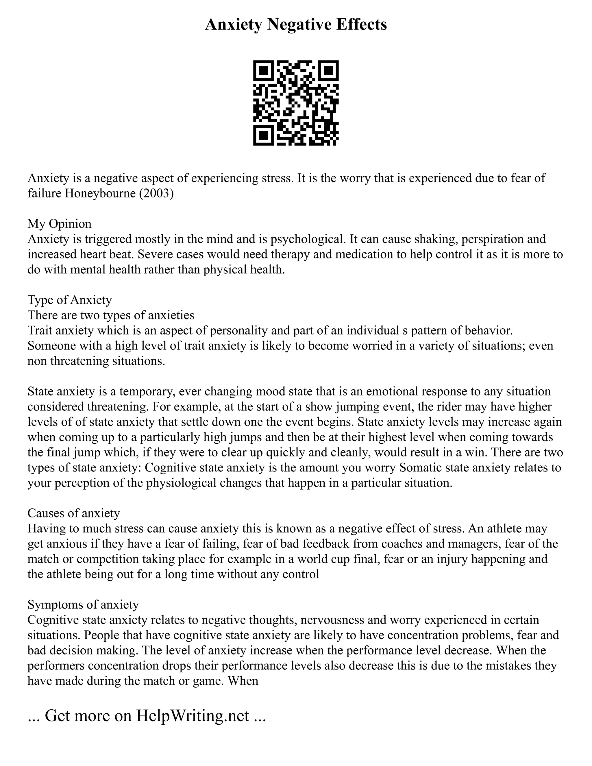 Anxiety Negative Effects
Anxiety is a negative aspect of experiencing stress. It is the worry that is experienced due to fear of
failure Honeybourne (2003)
My Opinion
Anxiety is triggered mostly in the mind and is psychological. It can cause shaking, perspiration and
increased heart beat. Severe cases would need therapy and medication to help control it as it is more to
do with mental health rather than physical health.
Type of Anxiety
There are two types of anxieties
Trait anxiety which is an aspect of personality and part of an individual s pattern of behavior.
Someone with a high level of trait anxiety is likely to become worried in a variety of situations; even
non threatening situations.
State anxiety is a temporary, ever changing mood state that is an emotional response to any situation
considered threatening. For example, at the start of a show jumping event, the rider may have higher
levels of of state anxiety that settle down one the event begins. State anxiety levels may increase again
when coming up to a particularly high jumps and then be at their highest level when coming towards
the final jump which, if they were to clear up quickly and cleanly, would result in a win. There are two
types of state anxiety: Cognitive state anxiety is the amount you worry Somatic state anxiety relates to
your perception of the physiological changes that happen in a particular situation.
Causes of anxiety
Having to much stress can cause anxiety this is known as a negative effect of stress. An athlete may
get anxious if they have a fear of failing, fear of bad feedback from coaches and managers, fear of the
match or competition taking place for example in a world cup final, fear or an injury happening and
the athlete being out for a long time without any control
Symptoms of anxiety
Cognitive state anxiety relates to negative thoughts, nervousness and worry experienced in certain
situations. People that have cognitive state anxiety are likely to have concentration problems, fear and
bad decision making. The level of anxiety increase when the performance level decrease. When the
performers concentration drops their performance levels also decrease this is due to the mistakes they
have made during the match or game. When
... Get more on HelpWriting.net ...
 