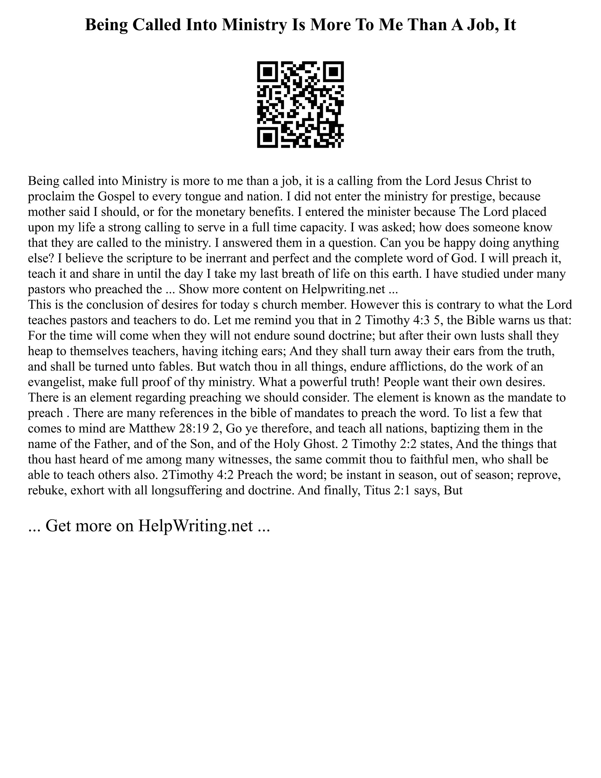 Being Called Into Ministry Is More To Me Than A Job, It
Being called into Ministry is more to me than a job, it is a calling from the Lord Jesus Christ to
proclaim the Gospel to every tongue and nation. I did not enter the ministry for prestige, because
mother said I should, or for the monetary benefits. I entered the minister because The Lord placed
upon my life a strong calling to serve in a full time capacity. I was asked; how does someone know
that they are called to the ministry. I answered them in a question. Can you be happy doing anything
else? I believe the scripture to be inerrant and perfect and the complete word of God. I will preach it,
teach it and share in until the day I take my last breath of life on this earth. I have studied under many
pastors who preached the ... Show more content on Helpwriting.net ...
This is the conclusion of desires for today s church member. However this is contrary to what the Lord
teaches pastors and teachers to do. Let me remind you that in 2 Timothy 4:3 5, the Bible warns us that:
For the time will come when they will not endure sound doctrine; but after their own lusts shall they
heap to themselves teachers, having itching ears; And they shall turn away their ears from the truth,
and shall be turned unto fables. But watch thou in all things, endure afflictions, do the work of an
evangelist, make full proof of thy ministry. What a powerful truth! People want their own desires.
There is an element regarding preaching we should consider. The element is known as the mandate to
preach . There are many references in the bible of mandates to preach the word. To list a few that
comes to mind are Matthew 28:19 2, Go ye therefore, and teach all nations, baptizing them in the
name of the Father, and of the Son, and of the Holy Ghost. 2 Timothy 2:2 states, And the things that
thou hast heard of me among many witnesses, the same commit thou to faithful men, who shall be
able to teach others also. 2Timothy 4:2 Preach the word; be instant in season, out of season; reprove,
rebuke, exhort with all longsuffering and doctrine. And finally, Titus 2:1 says, But
... Get more on HelpWriting.net ...
 