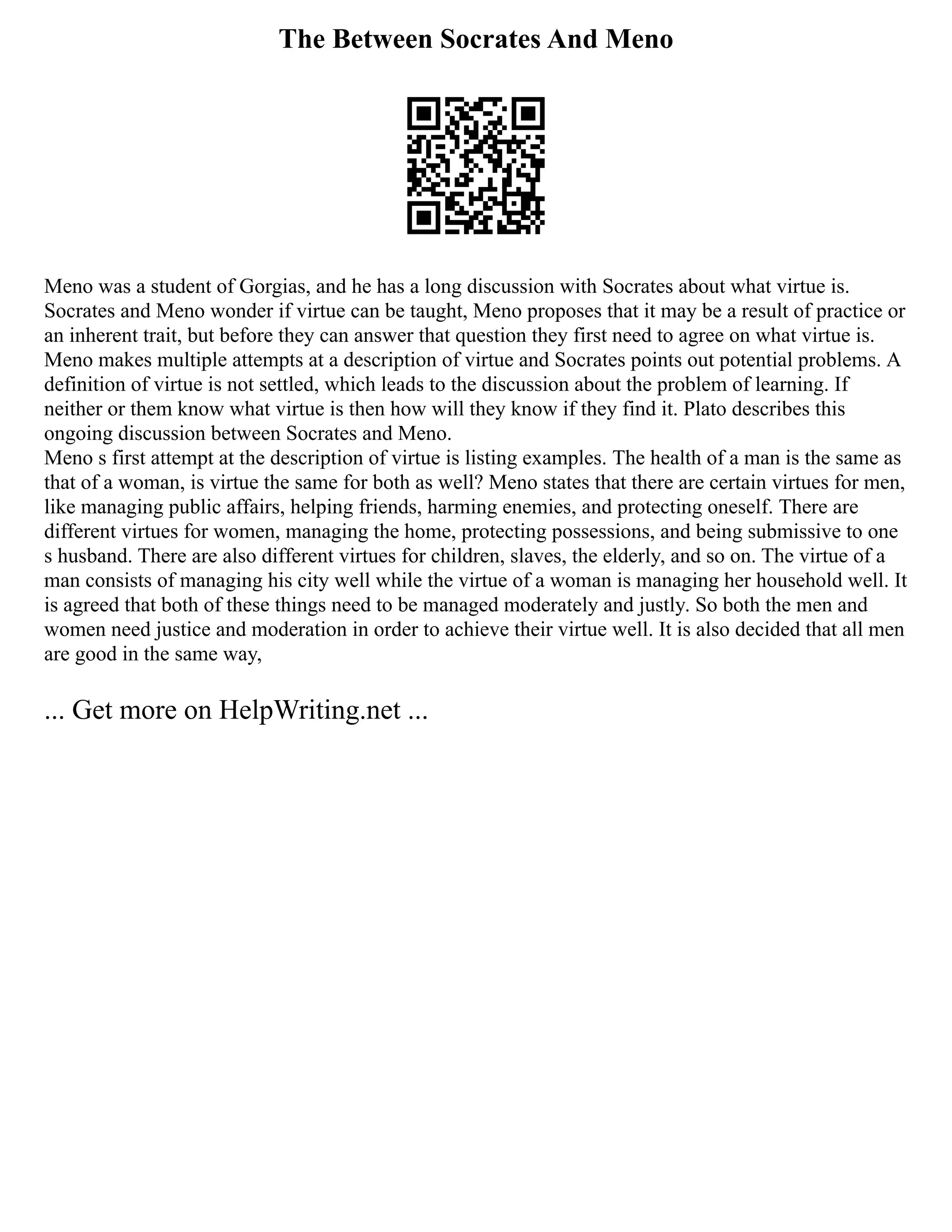 The Between Socrates And Meno
Meno was a student of Gorgias, and he has a long discussion with Socrates about what virtue is.
Socrates and Meno wonder if virtue can be taught, Meno proposes that it may be a result of practice or
an inherent trait, but before they can answer that question they first need to agree on what virtue is.
Meno makes multiple attempts at a description of virtue and Socrates points out potential problems. A
definition of virtue is not settled, which leads to the discussion about the problem of learning. If
neither or them know what virtue is then how will they know if they find it. Plato describes this
ongoing discussion between Socrates and Meno.
Meno s first attempt at the description of virtue is listing examples. The health of a man is the same as
that of a woman, is virtue the same for both as well? Meno states that there are certain virtues for men,
like managing public affairs, helping friends, harming enemies, and protecting oneself. There are
different virtues for women, managing the home, protecting possessions, and being submissive to one
s husband. There are also different virtues for children, slaves, the elderly, and so on. The virtue of a
man consists of managing his city well while the virtue of a woman is managing her household well. It
is agreed that both of these things need to be managed moderately and justly. So both the men and
women need justice and moderation in order to achieve their virtue well. It is also decided that all men
are good in the same way,
... Get more on HelpWriting.net ...
 