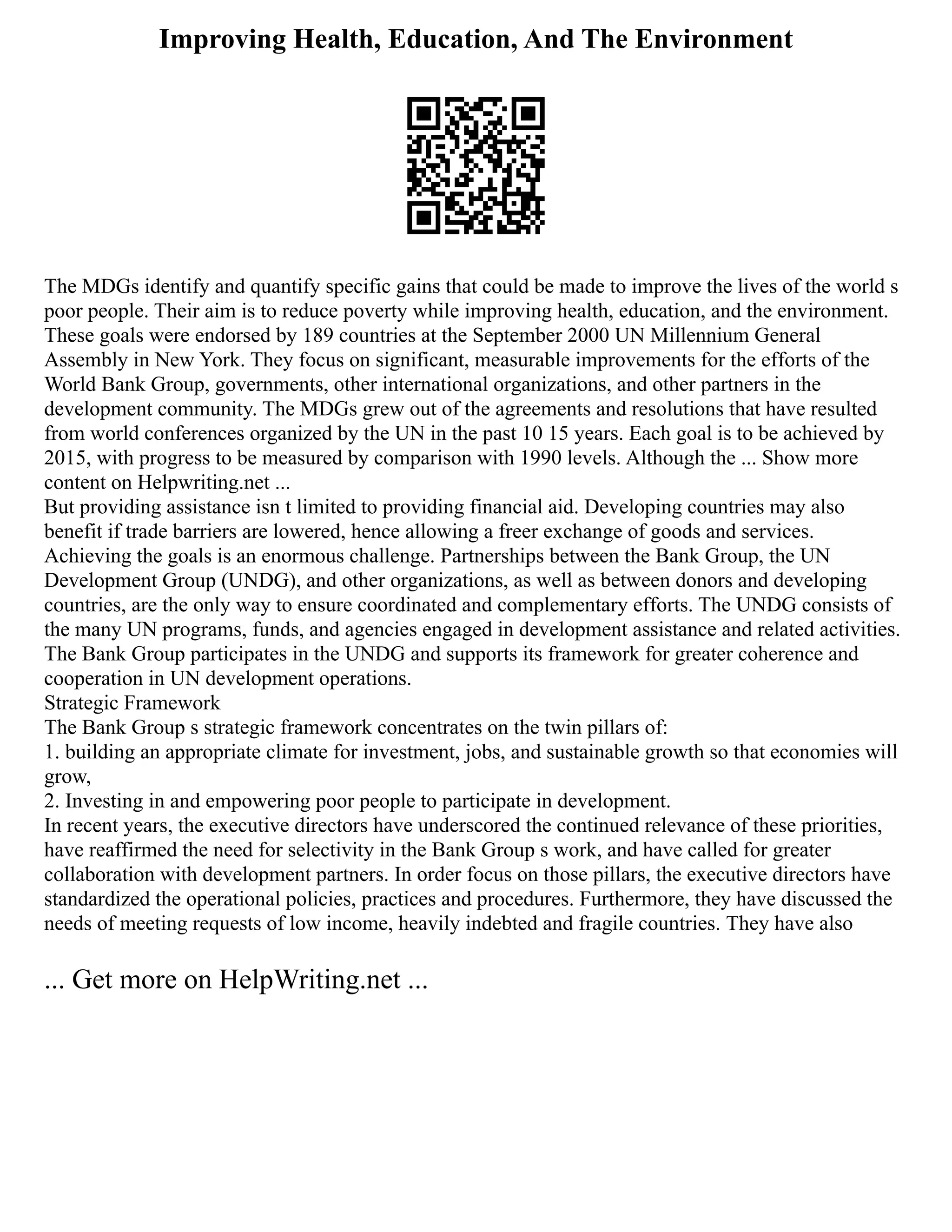 Improving Health, Education, And The Environment
The MDGs identify and quantify specific gains that could be made to improve the lives of the world s
poor people. Their aim is to reduce poverty while improving health, education, and the environment.
These goals were endorsed by 189 countries at the September 2000 UN Millennium General
Assembly in New York. They focus on significant, measurable improvements for the efforts of the
World Bank Group, governments, other international organizations, and other partners in the
development community. The MDGs grew out of the agreements and resolutions that have resulted
from world conferences organized by the UN in the past 10 15 years. Each goal is to be achieved by
2015, with progress to be measured by comparison with 1990 levels. Although the ... Show more
content on Helpwriting.net ...
But providing assistance isn t limited to providing financial aid. Developing countries may also
benefit if trade barriers are lowered, hence allowing a freer exchange of goods and services.
Achieving the goals is an enormous challenge. Partnerships between the Bank Group, the UN
Development Group (UNDG), and other organizations, as well as between donors and developing
countries, are the only way to ensure coordinated and complementary efforts. The UNDG consists of
the many UN programs, funds, and agencies engaged in development assistance and related activities.
The Bank Group participates in the UNDG and supports its framework for greater coherence and
cooperation in UN development operations.
Strategic Framework
The Bank Group s strategic framework concentrates on the twin pillars of:
1. building an appropriate climate for investment, jobs, and sustainable growth so that economies will
grow,
2. Investing in and empowering poor people to participate in development.
In recent years, the executive directors have underscored the continued relevance of these priorities,
have reaffirmed the need for selectivity in the Bank Group s work, and have called for greater
collaboration with development partners. In order focus on those pillars, the executive directors have
standardized the operational policies, practices and procedures. Furthermore, they have discussed the
needs of meeting requests of low income, heavily indebted and fragile countries. They have also
... Get more on HelpWriting.net ...
 