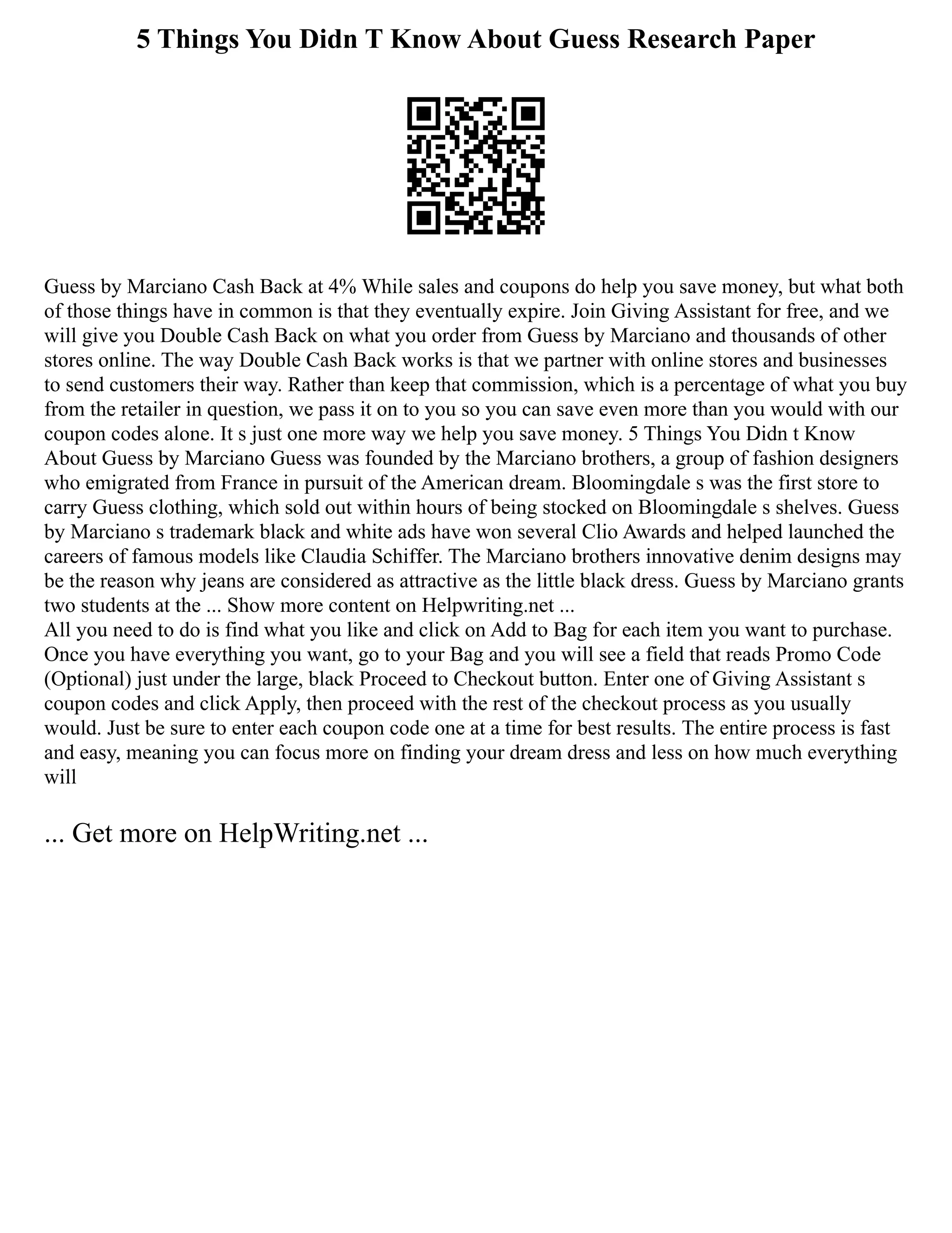 5 Things You Didn T Know About Guess Research Paper
Guess by Marciano Cash Back at 4% While sales and coupons do help you save money, but what both
of those things have in common is that they eventually expire. Join Giving Assistant for free, and we
will give you Double Cash Back on what you order from Guess by Marciano and thousands of other
stores online. The way Double Cash Back works is that we partner with online stores and businesses
to send customers their way. Rather than keep that commission, which is a percentage of what you buy
from the retailer in question, we pass it on to you so you can save even more than you would with our
coupon codes alone. It s just one more way we help you save money. 5 Things You Didn t Know
About Guess by Marciano Guess was founded by the Marciano brothers, a group of fashion designers
who emigrated from France in pursuit of the American dream. Bloomingdale s was the first store to
carry Guess clothing, which sold out within hours of being stocked on Bloomingdale s shelves. Guess
by Marciano s trademark black and white ads have won several Clio Awards and helped launched the
careers of famous models like Claudia Schiffer. The Marciano brothers innovative denim designs may
be the reason why jeans are considered as attractive as the little black dress. Guess by Marciano grants
two students at the ... Show more content on Helpwriting.net ...
All you need to do is find what you like and click on Add to Bag for each item you want to purchase.
Once you have everything you want, go to your Bag and you will see a field that reads Promo Code
(Optional) just under the large, black Proceed to Checkout button. Enter one of Giving Assistant s
coupon codes and click Apply, then proceed with the rest of the checkout process as you usually
would. Just be sure to enter each coupon code one at a time for best results. The entire process is fast
and easy, meaning you can focus more on finding your dream dress and less on how much everything
will
... Get more on HelpWriting.net ...
 