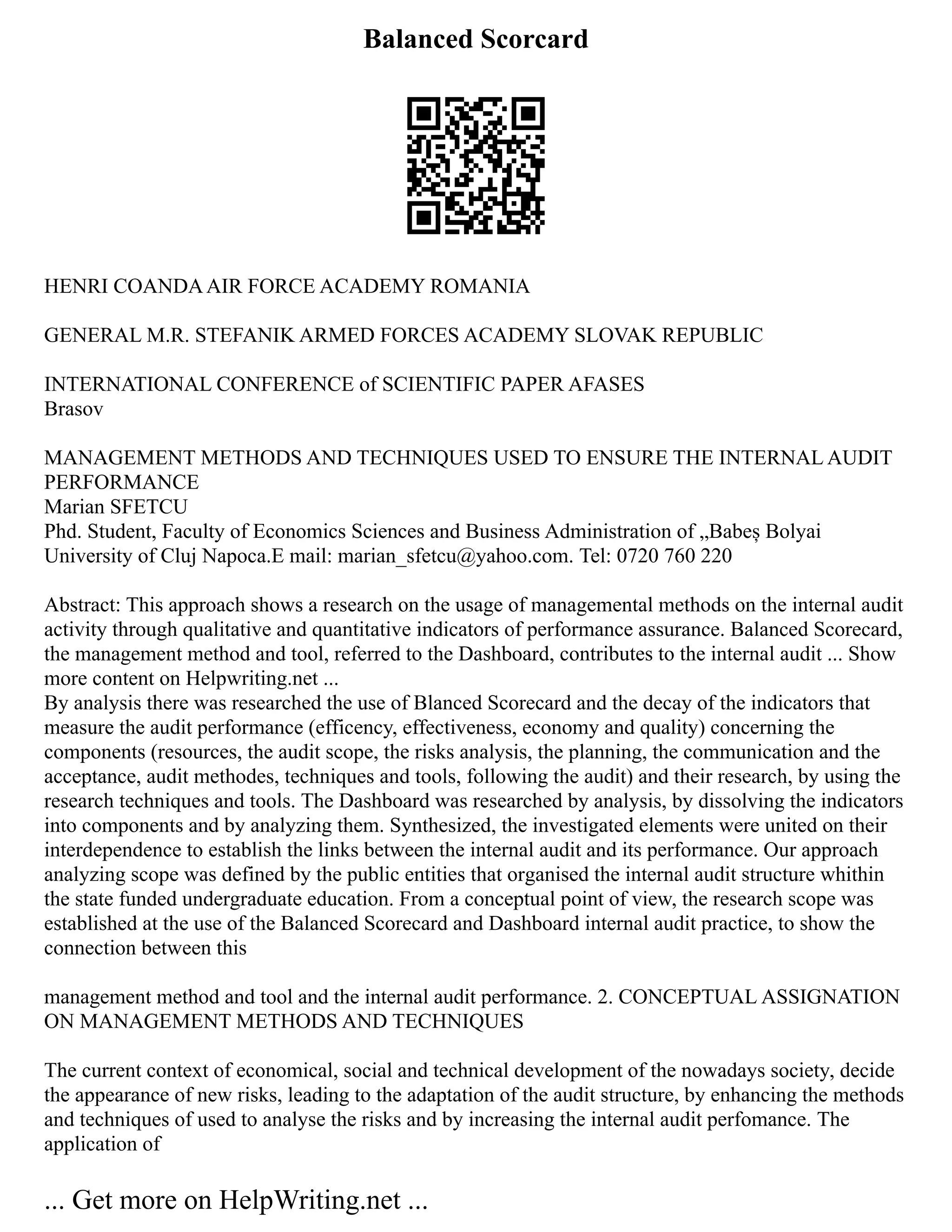 Balanced Scorcard
HENRI COANDAAIR FORCE ACADEMY ROMANIA
GENERAL M.R. STEFANIK ARMED FORCES ACADEMY SLOVAK REPUBLIC
INTERNATIONAL CONFERENCE of SCIENTIFIC PAPER AFASES
Brasov
MANAGEMENT METHODS AND TECHNIQUES USED TO ENSURE THE INTERNAL AUDIT
PERFORMANCE
Marian SFETCU
Phd. Student, Faculty of Economics Sciences and Business Administration of „Babeș Bolyai
University of Cluj Napoca.E mail: marian_sfetcu@yahoo.com. Tel: 0720 760 220
Abstract: This approach shows a research on the usage of managemental methods on the internal audit
activity through qualitative and quantitative indicators of performance assurance. Balanced Scorecard,
the management method and tool, referred to the Dashboard, contributes to the internal audit ... Show
more content on Helpwriting.net ...
By analysis there was researched the use of Blanced Scorecard and the decay of the indicators that
measure the audit performance (efficency, effectiveness, economy and quality) concerning the
components (resources, the audit scope, the risks analysis, the planning, the communication and the
acceptance, audit methodes, techniques and tools, following the audit) and their research, by using the
research techniques and tools. The Dashboard was researched by analysis, by dissolving the indicators
into components and by analyzing them. Synthesized, the investigated elements were united on their
interdependence to establish the links between the internal audit and its performance. Our approach
analyzing scope was defined by the public entities that organised the internal audit structure whithin
the state funded undergraduate education. From a conceptual point of view, the research scope was
established at the use of the Balanced Scorecard and Dashboard internal audit practice, to show the
connection between this
management method and tool and the internal audit performance. 2. CONCEPTUAL ASSIGNATION
ON MANAGEMENT METHODS AND TECHNIQUES
The current context of economical, social and technical development of the nowadays society, decide
the appearance of new risks, leading to the adaptation of the audit structure, by enhancing the methods
and techniques of used to analyse the risks and by increasing the internal audit perfomance. The
application of
... Get more on HelpWriting.net ...
 