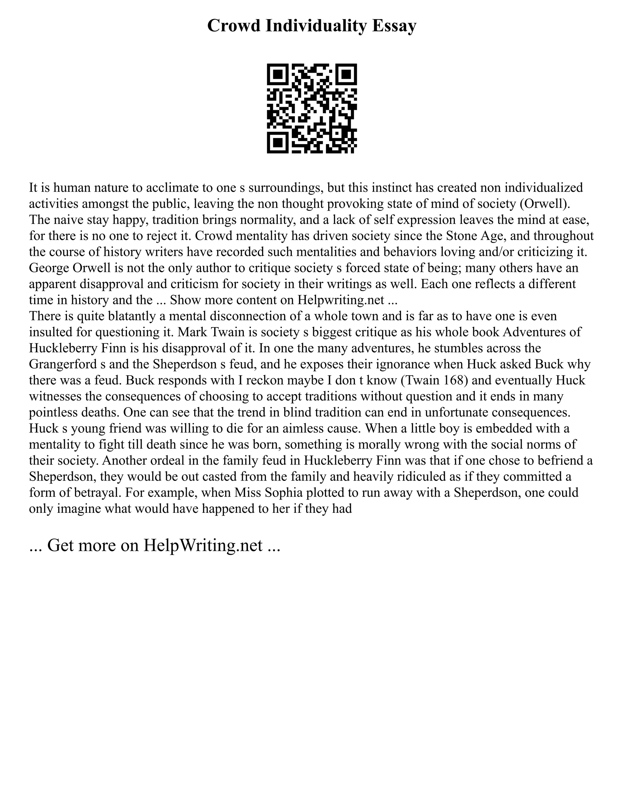 Crowd Individuality Essay
It is human nature to acclimate to one s surroundings, but this instinct has created non individualized
activities amongst the public, leaving the non thought provoking state of mind of society (Orwell).
The naive stay happy, tradition brings normality, and a lack of self expression leaves the mind at ease,
for there is no one to reject it. Crowd mentality has driven society since the Stone Age, and throughout
the course of history writers have recorded such mentalities and behaviors loving and/or criticizing it.
George Orwell is not the only author to critique society s forced state of being; many others have an
apparent disapproval and criticism for society in their writings as well. Each one reflects a different
time in history and the ... Show more content on Helpwriting.net ...
There is quite blatantly a mental disconnection of a whole town and is far as to have one is even
insulted for questioning it. Mark Twain is society s biggest critique as his whole book Adventures of
Huckleberry Finn is his disapproval of it. In one the many adventures, he stumbles across the
Grangerford s and the Sheperdson s feud, and he exposes their ignorance when Huck asked Buck why
there was a feud. Buck responds with I reckon maybe I don t know (Twain 168) and eventually Huck
witnesses the consequences of choosing to accept traditions without question and it ends in many
pointless deaths. One can see that the trend in blind tradition can end in unfortunate consequences.
Huck s young friend was willing to die for an aimless cause. When a little boy is embedded with a
mentality to fight till death since he was born, something is morally wrong with the social norms of
their society. Another ordeal in the family feud in Huckleberry Finn was that if one chose to befriend a
Sheperdson, they would be out casted from the family and heavily ridiculed as if they committed a
form of betrayal. For example, when Miss Sophia plotted to run away with a Sheperdson, one could
only imagine what would have happened to her if they had
... Get more on HelpWriting.net ...
 