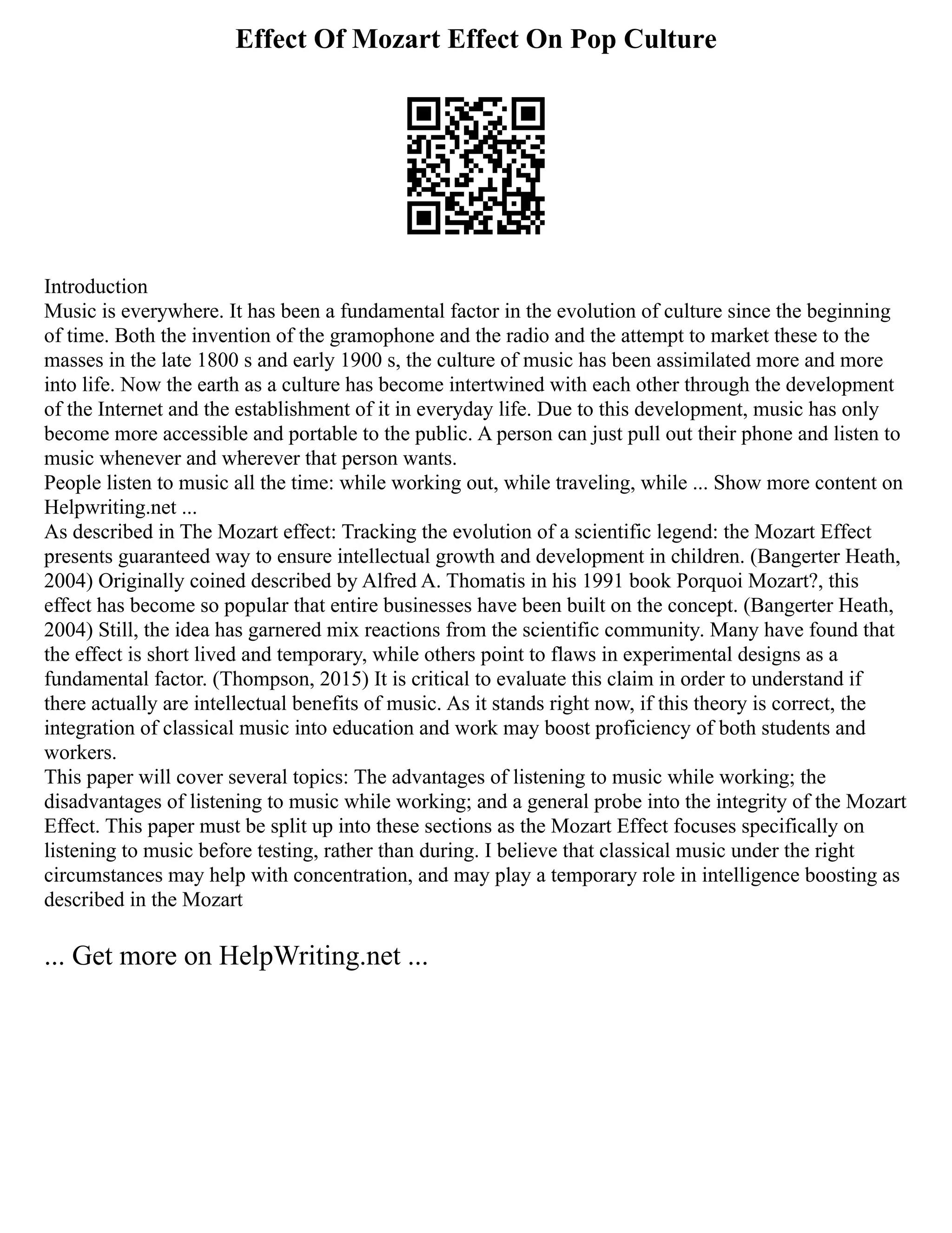 Effect Of Mozart Effect On Pop Culture
Introduction
Music is everywhere. It has been a fundamental factor in the evolution of culture since the beginning
of time. Both the invention of the gramophone and the radio and the attempt to market these to the
masses in the late 1800 s and early 1900 s, the culture of music has been assimilated more and more
into life. Now the earth as a culture has become intertwined with each other through the development
of the Internet and the establishment of it in everyday life. Due to this development, music has only
become more accessible and portable to the public. A person can just pull out their phone and listen to
music whenever and wherever that person wants.
People listen to music all the time: while working out, while traveling, while ... Show more content on
Helpwriting.net ...
As described in The Mozart effect: Tracking the evolution of a scientific legend: the Mozart Effect
presents guaranteed way to ensure intellectual growth and development in children. (Bangerter Heath,
2004) Originally coined described by Alfred A. Thomatis in his 1991 book Porquoi Mozart?, this
effect has become so popular that entire businesses have been built on the concept. (Bangerter Heath,
2004) Still, the idea has garnered mix reactions from the scientific community. Many have found that
the effect is short lived and temporary, while others point to flaws in experimental designs as a
fundamental factor. (Thompson, 2015) It is critical to evaluate this claim in order to understand if
there actually are intellectual benefits of music. As it stands right now, if this theory is correct, the
integration of classical music into education and work may boost proficiency of both students and
workers.
This paper will cover several topics: The advantages of listening to music while working; the
disadvantages of listening to music while working; and a general probe into the integrity of the Mozart
Effect. This paper must be split up into these sections as the Mozart Effect focuses specifically on
listening to music before testing, rather than during. I believe that classical music under the right
circumstances may help with concentration, and may play a temporary role in intelligence boosting as
described in the Mozart
... Get more on HelpWriting.net ...
 