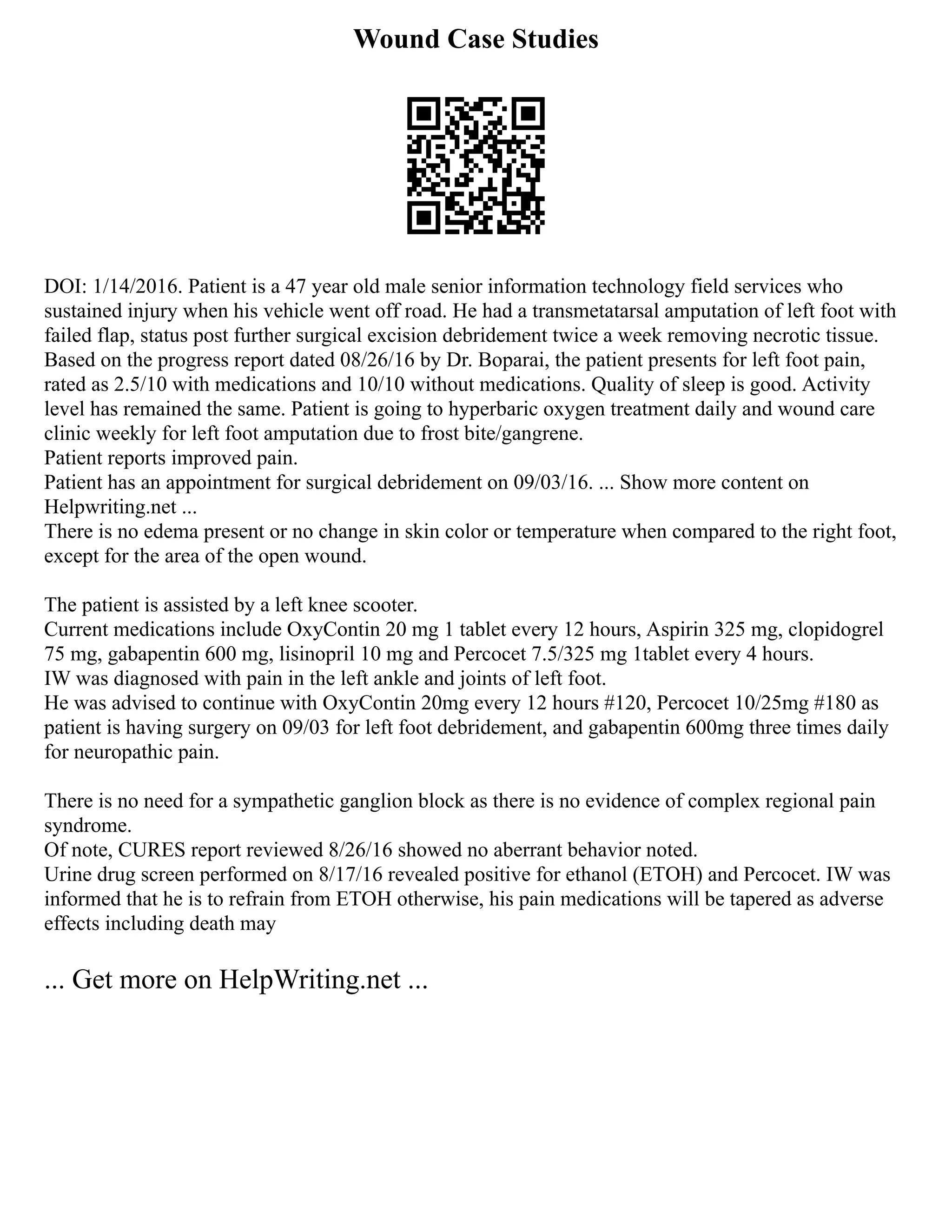 Wound Case Studies
DOI: 1/14/2016. Patient is a 47 year old male senior information technology field services who
sustained injury when his vehicle went off road. He had a transmetatarsal amputation of left foot with
failed flap, status post further surgical excision debridement twice a week removing necrotic tissue.
Based on the progress report dated 08/26/16 by Dr. Boparai, the patient presents for left foot pain,
rated as 2.5/10 with medications and 10/10 without medications. Quality of sleep is good. Activity
level has remained the same. Patient is going to hyperbaric oxygen treatment daily and wound care
clinic weekly for left foot amputation due to frost bite/gangrene.
Patient reports improved pain.
Patient has an appointment for surgical debridement on 09/03/16. ... Show more content on
Helpwriting.net ...
There is no edema present or no change in skin color or temperature when compared to the right foot,
except for the area of the open wound.
The patient is assisted by a left knee scooter.
Current medications include OxyContin 20 mg 1 tablet every 12 hours, Aspirin 325 mg, clopidogrel
75 mg, gabapentin 600 mg, lisinopril 10 mg and Percocet 7.5/325 mg 1tablet every 4 hours.
IW was diagnosed with pain in the left ankle and joints of left foot.
He was advised to continue with OxyContin 20mg every 12 hours #120, Percocet 10/25mg #180 as
patient is having surgery on 09/03 for left foot debridement, and gabapentin 600mg three times daily
for neuropathic pain.
There is no need for a sympathetic ganglion block as there is no evidence of complex regional pain
syndrome.
Of note, CURES report reviewed 8/26/16 showed no aberrant behavior noted.
Urine drug screen performed on 8/17/16 revealed positive for ethanol (ETOH) and Percocet. IW was
informed that he is to refrain from ETOH otherwise, his pain medications will be tapered as adverse
effects including death may
... Get more on HelpWriting.net ...
 