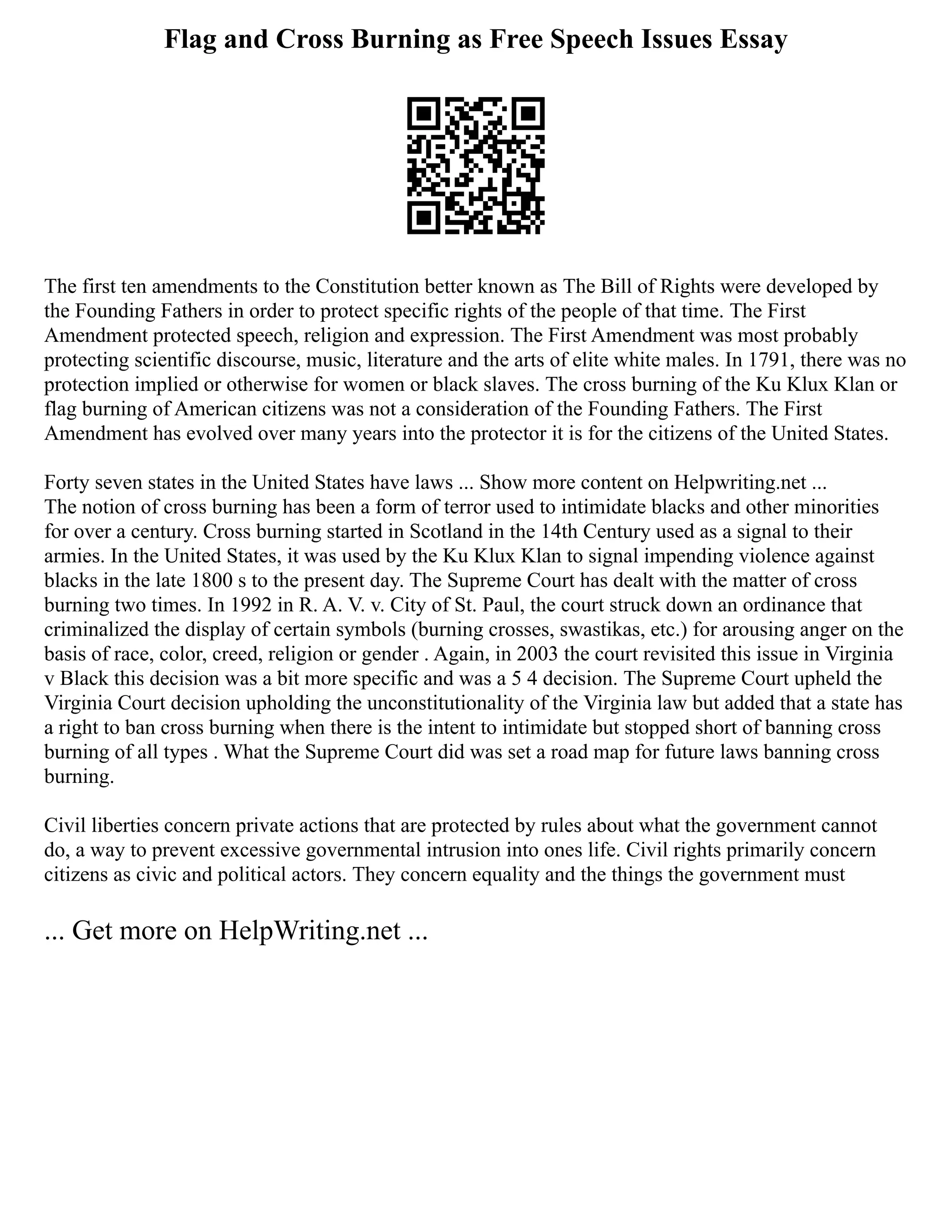Flag and Cross Burning as Free Speech Issues Essay
The first ten amendments to the Constitution better known as The Bill of Rights were developed by
the Founding Fathers in order to protect specific rights of the people of that time. The First
Amendment protected speech, religion and expression. The First Amendment was most probably
protecting scientific discourse, music, literature and the arts of elite white males. In 1791, there was no
protection implied or otherwise for women or black slaves. The cross burning of the Ku Klux Klan or
flag burning of American citizens was not a consideration of the Founding Fathers. The First
Amendment has evolved over many years into the protector it is for the citizens of the United States.
Forty seven states in the United States have laws ... Show more content on Helpwriting.net ...
The notion of cross burning has been a form of terror used to intimidate blacks and other minorities
for over a century. Cross burning started in Scotland in the 14th Century used as a signal to their
armies. In the United States, it was used by the Ku Klux Klan to signal impending violence against
blacks in the late 1800 s to the present day. The Supreme Court has dealt with the matter of cross
burning two times. In 1992 in R. A. V. v. City of St. Paul, the court struck down an ordinance that
criminalized the display of certain symbols (burning crosses, swastikas, etc.) for arousing anger on the
basis of race, color, creed, religion or gender . Again, in 2003 the court revisited this issue in Virginia
v Black this decision was a bit more specific and was a 5 4 decision. The Supreme Court upheld the
Virginia Court decision upholding the unconstitutionality of the Virginia law but added that a state has
a right to ban cross burning when there is the intent to intimidate but stopped short of banning cross
burning of all types . What the Supreme Court did was set a road map for future laws banning cross
burning.
Civil liberties concern private actions that are protected by rules about what the government cannot
do, a way to prevent excessive governmental intrusion into ones life. Civil rights primarily concern
citizens as civic and political actors. They concern equality and the things the government must
... Get more on HelpWriting.net ...
 