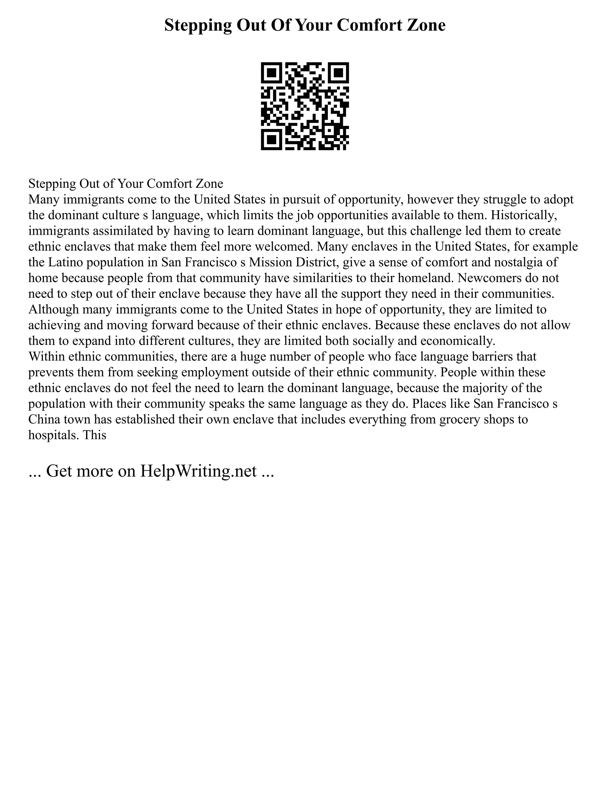 Stepping Out Of Your Comfort Zone
Stepping Out of Your Comfort Zone
Many immigrants come to the United States in pursuit of opportunity, however they struggle to adopt
the dominant culture s language, which limits the job opportunities available to them. Historically,
immigrants assimilated by having to learn dominant language, but this challenge led them to create
ethnic enclaves that make them feel more welcomed. Many enclaves in the United States, for example
the Latino population in San Francisco s Mission District, give a sense of comfort and nostalgia of
home because people from that community have similarities to their homeland. Newcomers do not
need to step out of their enclave because they have all the support they need in their communities.
Although many immigrants come to the United States in hope of opportunity, they are limited to
achieving and moving forward because of their ethnic enclaves. Because these enclaves do not allow
them to expand into different cultures, they are limited both socially and economically.
Within ethnic communities, there are a huge number of people who face language barriers that
prevents them from seeking employment outside of their ethnic community. People within these
ethnic enclaves do not feel the need to learn the dominant language, because the majority of the
population with their community speaks the same language as they do. Places like San Francisco s
China town has established their own enclave that includes everything from grocery shops to
hospitals. This
... Get more on HelpWriting.net ...
 