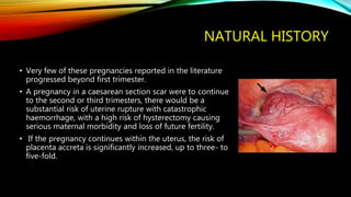 NATURAL HISTORY
• Very few of these pregnancies reported in the literature
progressed beyond first trimester.
• A pregnancy in a caesarean section scar were to continue
to the second or third trimesters, there would be a
substantial risk of uterine rupture with catastrophic
haemorrhage, with a high risk of hysterectomy causing
serious maternal morbidity and loss of future fertility.
• If the pregnancy continues within the uterus, the risk of
placenta accreta is significantly increased, up to three- to
five-fold.
 