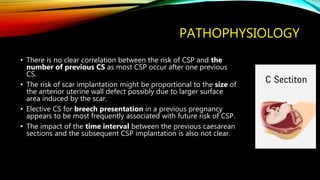 PATHOPHYSIOLOGY
• There is no clear correlation between the risk of CSP and the
number of previous CS as most CSP occur after one previous
CS.
• The risk of scar implantation might be proportional to the size of
the anterior uterine wall defect possibly due to larger surface
area induced by the scar.
• Elective CS for breech presentation in a previous pregnancy
appears to be most frequently associated with future risk of CSP.
• The impact of the time interval between the previous caesarean
sections and the subsequent CSP implantation is also not clear.
 