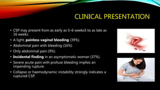CLINICAL PRESENTATION
• CSP may present from as early as 5–6 weeks5 to as late as
16 weeks.
• A light, painless vaginal bleeding (39%).
• Abdominal pain with bleeding (16%)
• Only abdominal pain (9%)
• Incidental finding in an asymptomatic woman (37%).
• Severe acute pain with profuse bleeding implies an
impending rupture.
• Collapse or haemodynamic instability strongly indicates a
ruptured CSP.
 