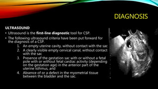 DIAGNOSIS
ULTRASOUND
• Ultrasound is the first-line diagnostic tool for CSP.
• The following ultrasound criteria have been put forward for
the diagnosis of a CSP.
1. An empty uterine cavity, without contact with the sac
2. A clearly visible empty cervical canal, without contact
with the sac
3. Presence of the gestation sac with or without a fetal
pole with or without fetal cardiac activity (depending
on the gestation age) in the anterior part of the
uterine isthmus, and
4. Absence of or a defect in the myometrial tissue
between the bladder and the sac.
 