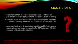 MANAGEMENT
• Treatment of CSP should be evidence based and focus on
prevention of severe complications and conservation of fertility.
• A recent article from Timor-Tritsch and Monteagudo identified
31 different primary treatment options in 751 women with CSP.
*
• American Society of Reproductive Medicine published a largest
systematic review treatment studies for CSP in January 2016. It
included 14 treatment modalities.
* Timor-Tritsch IE, Monteagudo A. Unforeseen consequences of the increasing rate of cesarean deliveries: early placenta
accreta and cesarean scar pregnancy. A review. Am J Obstet Gynecol 2012;207:14–29.
 