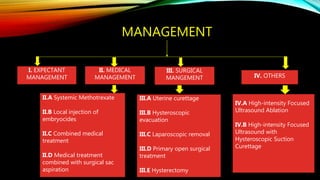 MANAGEMENT
I. EXPECTANT
MANAGEMENT
II. MEDICAL
MANAGEMENT
III. SURGICAL
MANGEMENT
II.A Systemic Methotrexate
II.B Local injection of
embryocides
II.C Combined medical
treatment
II.D Medical treatment
combined with surgical sac
aspiration
III.A Uterine curettage
III.B Hysteroscopic
evacuation
III.C Laparoscopic removal
III.D Primary open surgical
treatment
III.E Hysterectomy
IV. OTHERS
IV.A High-intensity Focused
Ultrasound Ablation
IV.B High-intensity Focused
Ultrasound with
Hysteroscopic Suction
Curettage
 
