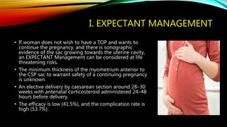 I. EXPECTANT MANAGEMENT
• If woman does not wish to have a TOP and wants to
continue the pregnancy, and there is sonographic
evidence of the sac growing towards the uterine cavity,
an EXPECTANT Management can be considered at life
threatening risks.
• The minimum thickness of the myometrium anterior to
the CSP sac to warrant safety of a continuing pregnancy
is unknown.
• An elective delivery by caesarean section around 28–30
weeks with antenatal corticosteroid administered 24–48
hours before delivery.
• The efficacy is low (41.5%), and the complication rate is
high (53.7%).
 