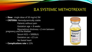 II.A SYSTEMIC METHOTREXATE
• Dose : single dose of 50 mg/m2 IM
• CRITERIA: Hemodynamically stable
Patients without pain
Gestation age < 8 weeks
Myometrium thickness <2 mm between
pregnancy and the bladder
Serum hCG < 5000IU/L
Gestation sac <2.5 cm
No foetal heart
• Complications rate is 13%
 