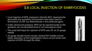 II.B LOCAL INJECTION OF EMBRYOCIDES
• Local injection of MTX, potassium chloride (KCl), hyperosmolar
glucose36 and crystalline trichosanthin have been used for
termination of CSP, but Methotrexate is the preferred agent.
• Under ultrasound guidance, MTX can be injected locally to the
gestation sac via transabdominal or via transvaginal route.
• The usual technique for injection of MTX uses 20- to 22-gauge
needle.
• 16-gauge double-lumen oocyte-retrieval IVF needles ensure
better aspiration of the trophoblastic tissue via one lumen and
injection of MTX through the other.
 