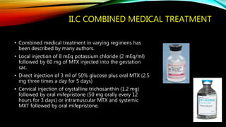 II.C COMBINED MEDICAL TREATMENT
• Combined medical treatment in varying regimens has
been described by many authors.
• Local injection of 8 mEq potassium chloride (2 mEq/ml)
followed by 60 mg of MTX injected into the gestation
sac.
• Direct injection of 3 ml of 50% glucose plus oral MTX (2.5
mg three times a day for 5 days)
• Cervical injection of crystalline trichosanthin (1.2 mg)
followed by oral mifepristone (50 mg orally every 12
hours for 3 days) or intramuscular MTX and systemic
MXT followed by oral mifepristone.
 