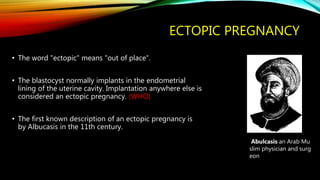 ECTOPIC PREGNANCY
• The word "ectopic" means "out of place“.
• The blastocyst normally implants in the endometrial
lining of the uterine cavity. Implantation anywhere else is
considered an ectopic pregnancy. (WHO)
• The first known description of an ectopic pregnancy is
by Albucasis in the 11th century.
Abulcasis an Arab Mu
slim physician and surg
eon
 