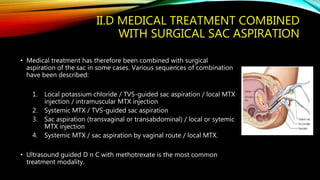 II.D MEDICAL TREATMENT COMBINED
WITH SURGICAL SAC ASPIRATION
• Medical treatment has therefore been combined with surgical
aspiration of the sac in some cases. Various sequences of combination
have been described:
1. Local potassium chloride / TVS-guided sac aspiration / local MTX
injection / intramuscular MTX injection
2. Systemic MTX / TVS-guided sac aspiration
3. Sac aspiration (transvaginal or transabdominal) / local or sytemic
MTX injection
4. Systemic MTX / sac aspiration by vaginal route / local MTX.
• Ultrasound guided D n C with methotrexate is the most common
treatment modality.
 