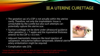 III.A UTERINE CURETTAGE
• The gestation sac of a CSP is not actually within the uterine
cavity. Therefore, not only the trophoblastic tissue is
unreachable by the curette but also such attempts can
potentially rupture the uterine scar.
• Suction curettage can be done under ultrasound guidance
when gestation is < 7 weeks and the myometrial thickness
anterior to the CSP is >3.5 mm. *
• Adjuvant haemostatic measures like local injection of
vasopressin, intrauterine balloon tamponade, bilateral uterine
artery embolization might be required
• Complication rate 21%
* Arslan M, Pata O, Dilek TU, Aktas A, Aban M, Dilek S. Treatment of viable cesarean scar
ectopic pregnancy with suction curettage. Int J Gynecol Obstet 2005;89:163–6
 