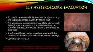 III.B HYSTEROSCOPIC EVACUATION
• Successful treatment of CSP by operative hysteroscopy
and suction curettage in 2005 by Chang et al *
• The gestational sac is dissected free of the uterine wall
through a natural entrance, and hemostasis can be
achieved with electro-coagulation using a wire-loop or
roller-ball.
• A balloon catheter can be placed postoperatively for
compression haemostasis and wound surface drainage.
• Complication rate 3.1%
* Sugawara J, Senoo M, Chisaka H, Yaegashi N, Okamura K. Successful conservative
treatment of a caesarean scar pregnancy with uterine artery embolisation. Tohoku J
Exp Med 2005;206:261–5.
 