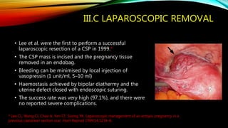 III.C LAPAROSCOPIC REMOVAL
• Lee et al. were the first to perform a successful
laparoscopic resection of a CSP in 1999.*
• The CSP mass is incised and the pregnancy tissue
removed in an endobag.
• Bleeding can be minimised by local injection of
vasopressin (1 unit/ml, 5–10 ml)
• Haemostasis achieved by bipolar diathermy and the
uterine defect closed with endoscopic suturing.
• The success rate was very high (97.1%), and there were
no reported severe complications.
* Lee CL, Wang CJ, Chao A, Yen CF, Soong YK. Laparoscopic management of an ectopic pregnancy in a
previous caesarean section scar. Hum Reprod 1999;14:1234–6.
 
