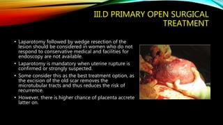 III.D PRIMARY OPEN SURGICAL
TREATMENT
• Laparotomy followed by wedge resection of the
lesion should be considered in women who do not
respond to conservative medical and facilities for
endoscopy are not available.
• Laparotomy is mandatory when uterine rupture is
confirmed or strongly suspected.
• Some consider this as the best treatment option, as
the excision of the old scar removes the
microtubular tracts and thus reduces the risk of
recurrence.
• However, there is higher chance of placenta accrete
latter on.
 