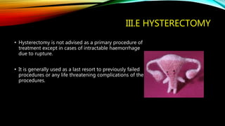 III.E HYSTERECTOMY
• Hysterectomy is not advised as a primary procedure of
treatment except in cases of intractable haemorrhage
due to rupture.
• It is generally used as a last resort to previously failed
procedures or any life threatening complications of the
procedures.
 