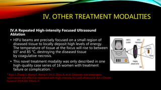 IV. OTHER TREATMENT MODALITIES
IV.A Repeated High-intensity Focused Ultrasound
Ablation
• HIFU beams are precisely focused on a small region of
diseased tissue to locally deposit high levels of energy.
The temperature of tissue at the focus will rise to between
65° and 85 °C, destroying the diseased tissue
by coagulative necrosis.
• This novel treatment modality was only described in one
high-quality case series of 16 women with treatment
failure or complication. *
* Xiao J, Zhang S, Wang F, Wang Y, Shi Z, Zhou X, et al. Cesarean scar pregnancy:
noninvasive and effective treatment with high-intensity focused ultrasound. Am J Obstet
Gynecol 2014;211:356.e1–7
 