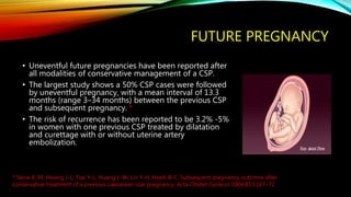 FUTURE PREGNANCY
• Uneventful future pregnancies have been reported after
all modalities of conservative management of a CSP.
• The largest study shows a 50% CSP cases were followed
by uneventful pregnancy, with a mean interval of 13.3
months (range 3–34 months) between the previous CSP
and subsequent pregnancy. *
• The risk of recurrence has been reported to be 3.2% -5%
in women with one previous CSP treated by dilatation
and curettage with or without uterine artery
embolization.
* Seow K-M, Hwang J-L, Tsai Y-L, Huang L-W, Lin Y-H, Hseih B-C. Subsequent pregnancy outcome after
conservative treatment of a previous caesarean scar pregnancy. Acta Obstet Gynecol 2004;83:1167–72
 