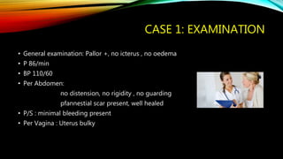 CASE 1: EXAMINATION
• General examination: Pallor +, no icterus , no oedema
• P 86/min
• BP 110/60
• Per Abdomen:
no distension, no rigidity , no guarding
pfannestial scar present, well healed
• P/S : minimal bleeding present
• Per Vagina : Uterus bulky
 