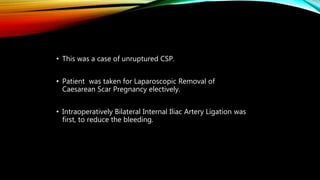 • This was a case of unruptured CSP.
• Patient was taken for Laparoscopic Removal of
Caesarean Scar Pregnancy electively.
• Intraoperatively Bilateral Internal Iliac Artery Ligation was
first, to reduce the bleeding.
 