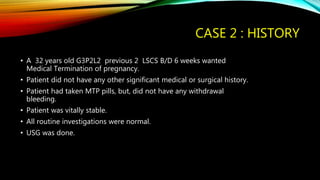 CASE 2 : HISTORY
• A 32 years old G3P2L2 previous 2 LSCS B/D 6 weeks wanted
Medical Termination of pregnancy.
• Patient did not have any other significant medical or surgical history.
• Patient had taken MTP pills, but, did not have any withdrawal
bleeding.
• Patient was vitally stable.
• All routine investigations were normal.
• USG was done.
 