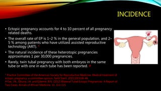 INCIDENCE
• Ectopic pregnancy accounts for 4 to 10 percent of all pregnancy
related deaths.
• The overall rate of EP is 1–2 % in the general population, and 2–
5 % among patients who have utilized assisted reproductive
technology (ART). *
• The natural incidence of these heterotopic pregnancies
approximates 1 per 30,000 pregnancies.
• Rarely, twin tubal pregnancy with both embryos in the same
tube or with one in each tube has been reported. #
* Practice Committee of the American Society for Reproductive Medicine. Medical treatment of
ectopic pregnancy: a committee opinion. Fertil Steril. 2013;100:638–44.
# Eze, J.N., Obuna, J.A. and Ejikeme, B.N. (2012) Bilateral Tubal Ectopic Pregnancies: A Report of
Two Cases. Annals of African Medicine, 11, 112-115.
 