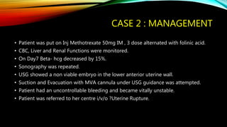 CASE 2 : MANAGEMENT
• Patient was put on Inj Methotrexate 50mg IM , 3 dose alternated with folinic acid.
• CBC, Liver and Renal Functions were monitored.
• On Day7 Beta- hcg decreased by 15%.
• Sonography was repeated.
• USG showed a non viable embryo in the lower anterior uterine wall.
• Suction and Evacuation with MVA cannula under USG guidance was attempted.
• Patient had an uncontrollable bleeding and became vitally unstable.
• Patient was referred to her centre i/v/o ?Uterine Rupture.
 