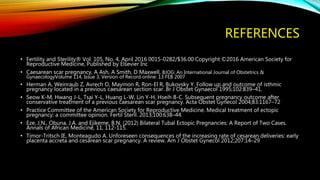 REFERENCES
• Fertility and Sterility® Vol. 105, No. 4, April 2016 0015-0282/$36.00 Copyright ©2016 American Society for
Reproductive Medicine, Published by Elsevier Inc
• Caesarean scar pregnancy, A Ash, A Smith, D Maxwell, BJOG: An International Journal of Obstetrics &
GynaecologyVolume 114, Issue 3, Version of Record online: 13 FEB 2007
• Herman A, Weinraub Z, Avrech O, Maymon R, Ron-El R, Bukovsky Y. Follow up and outcome of isthmic
pregnancy located in a previous caesarean section scar. Br J Obstet Gynaecol 1995;102:839–41.
• Seow K-M, Hwang J-L, Tsai Y-L, Huang L-W, Lin Y-H, Hseih B-C. Subsequent pregnancy outcome after
conservative treatment of a previous caesarean scar pregnancy. Acta Obstet Gynecol 2004;83:1167–72
• Practice Committee of the American Society for Reproductive Medicine. Medical treatment of ectopic
pregnancy: a committee opinion. Fertil Steril. 2013;100:638–44.
• Eze, J.N., Obuna, J.A. and Ejikeme, B.N. (2012) Bilateral Tubal Ectopic Pregnancies: A Report of Two Cases.
Annals of African Medicine, 11, 112-115.
• Timor-Tritsch IE, Monteagudo A. Unforeseen consequences of the increasing rate of cesarean deliveries: early
placenta accreta and cesarean scar pregnancy. A review. Am J Obstet Gynecol 2012;207:14–29
 